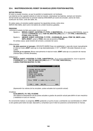 145
22.4. MASTERIZACION DEL ROBOT EN MARCAS (ZERO POSITION MASTER).
NOTAS PREVIAS:
El robot no puede moverse, ya que ha perdido la masterización vía hardware.
Las baterías se han agotado estando el robot sin tensión. (reemplazar las baterías, siempre con tensión)
Se han tenido que desmontar la conexión baterías -ENCODER por avería de encoder, avería de motor,
sustitución de motor, corte del cable, etc.
En estos casos, al conectar pueden aparecer los siguientes errores, entre otros:
SERVO 062- BZAL alarm (error de batería de unidad mecánica gastada).
PROCESO:
1-Eliminar el estado de fallo para poder mover el robot:
Opción a: MENUS, 0-NEXT, 6-SYSTEM, F1-TYPE, 3- MASTER/CAL, (Si no aparece MASTER/CAL, hacer lo
siguiente: 2-VARIABLES, Aprox. ITEM 100, $MASTER_ENB poner a “1”, F1-TYPE, 3- MASTER/CAL),
F3-RES_PCA, F4-YES.
Opción b: (MENUS, 0-NEXT, 6-SYSTEM, F1-TYPE , 2-VARIABLES, Aprox. ITEM 150, $MCR, enter,
$SPC_RESET, poner a TRUE, ella sola se pondrá a FALSE).
En ambos casos, quitar tensión del armario y conectar de nuevo.
2-Movimientos:
No debe aparecer el mensaje « SRVO-075 WARN Pulse not established »; para ello mover manualmente
el robot en modo JOINT cada eje (o el eje desmasterizado) +/-10 º, y RESET. (Encoder Absoluto en una
vuelta).
Cuando ya no apareza, Mover manualmente el robot en modo JOINT cada eje a su posición de marcas
(marcas fijas y móviles alineadas).
3-Masterizar:
MENUS, 0-NEXT, 6-SYSTEM, F1-TYPE, 3-MASTER/CAL, (Si no aparece MASTER/CAL, hacer lo siguiente:
2-VARIABLES, Aprox. ITEM 100, $MASTER_ENB poner a “1”, F1-TYPE, 3-MASTER/CAL),
2-ZERO POSITION MASTER, F4-YES
(Aparecerán los valores de los encoders, pulsos actuales de la posición actual)
4-Calibrar:
6-CALIBRATE, F4- YES, F5-DONE
(Se realiza la interpolación de los pulsos actuales a grados de posición actual para definir el cero mecánico
y establecer el cero en marcas)
Es conveniente realizar un programa ZERO, grabando un punto al azar y cambiando sus coordenadas en JOINT
a cero grados para todos los ejes. Ejecutarlo y comprobar que el robot se posiciona correctamente en marcas.
 