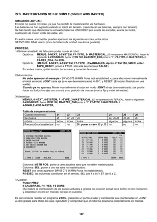 147
22.5. MASTERIZACION DE EJE SIMPLE (SINGLE AXIS MASTER)
SITUACIÓN ACTUAL:
El robot no puede moverse, ya que ha perdido la masterización vía hardware.
Las baterías se han agotado estando el robot sin tensión. (reemplazar las baterías, siempre con tensión)
Se han tenido que desmontar la conexión baterías -ENCODER por avería de encoder, avería de motor,
sustitución de motor, corte del cable, etc.
En estos casos, al conectar pueden aparecer los siguientes errores, entre otros:
SERVO 062- BZAL alarm (error de batería de unidad mecánica gastada).
PROCESO:
1-Eliminar el estado de fallo para poder mover el robot:
Opción a: MENUS, 0-NEXT, 6-SYSTEM, F1-TYPE, 3- MASTER/CAL, (Si no aparece MASTER/CAL, hacer lo
siguiente: 2-VARIABLES, Aprox. ITEM 100, $MASTER_ENB poner a “1”, F1-TYPE, 3- MASTER/CAL),
F3-RES_PCA, F4-YES.
Opción b: (MENUS, 0-NEXT, 6-SYSTEM, F1-TYPE , 2-VARIABLES, Aprox. ITEM 150, $MCR, enter,
$SPC_RESET, poner a TRUE, ella sola se pondrá a FALSE).
En ambos casos, quitar tensión del armario y conectar de nuevo.
2-Movimientos:
No debe aparecer el mensaje « SRVO-075 WARN Pulse not established »; para ello mover manualmente
el robot en modo JOINT cada eje (o el eje desmasterizado) +/-10 º, y RESET. (Encoder Absoluto en una
vuelta).
Cuando ya no apareza, Mover manualmente el robot en modo JOINT el eje desmasterizado, (se podría
hacer así todos los ejes uno a uno), a su posición de marcas (marca fija y móvil alineadas).
3-Masterizar:
MENUS, 0-NEXT, 6-SYSTEM, F1-TYPE, 3-MASTER/CAL, (Si no aparece MASTER/CAL, hacer lo siguiente:
2-VARIABLES, Aprox. ITEM 100, $MASTER_ENB poner a “1”, F1-TYPE, 3-MASTER/CAL),
4-SINGLE AXIS MASTER,
Tabla de compensaciones:
Cuando movemos J1 J2 J3 J4 J5 J6
Se mueve J1 J2, J3 J3 J4, J5,J6 J5,J6 J6
robots todos todos todos algunos algunos todos
Precaución al masterizar no no Si: poner a cero J2 y J3 no no no
Columna: MSTR POS, poner a cero aquellos ejes que no estén masterizados.
Columna: SEL, poner a uno los ejes no masterizados.
RESET (no debe aparecer SRVO-075 WARN Pulse not established),
F5-EXEC, las columnas cambiaran en el sentido, SEL (de 1 a 0) Y ST (de 0 a 2).
4-Calibrar:
Pulsar PREV,
6-CALIBRATE, F4- YES, F5-DONE
(Se realiza la interpolación de los pulsos actuales a grados de posición actual para definir el cero mecánico
y establecer el cero en marcas) del eje en cuestión.
Es conveniente realizar un programa ZERO, grabando un punto al azar y cambiando sus coordenadas en JOINT
a cero grados para todos los ejes. Ejecutarlo y comprobar que el robot se posiciona correctamente en marcas.
 