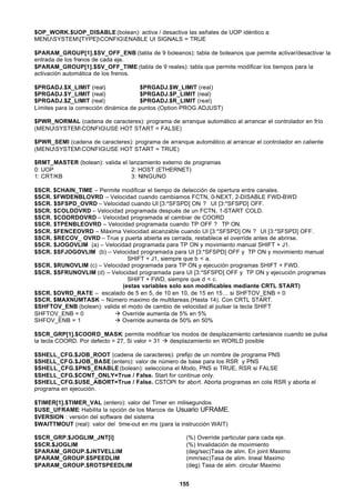 155
$OP_WORK.$UOP_DISABLE (bolean): activa / desactiva las señales de UOP idéntico a
MENUSYSTEM[TYPE]CONFIGENABLE UI SIGNALS = TRUE
$PARAM_GROUP[1].$SV_OFF_ENB (tabla de 9 boleanos): tabla de boleanos que permite activar/desactivar la
entrada de los frenos de cada eje.
$PARAM_GROUP[1].$SV_OFF_TIME (tabla de 9 reales): tabla que permite modificar los tiempos para la
activación automática de los frenos.
$PRGADJ.$X_LIMIT (real) $PRGADJ.$W_LIMIT (real)
$PRGADJ.$Y_LIMIT (real) $PRGADJ.$P_LIMIT (real)
$PRGADJ.$Z_LIMIT (real) $PRGADJ.$R_LIMIT (real)
Límites para la corrección dinámica de puntos (Option PROG ADJUST)
$PWR_NORMAL (cadena de caracteres): programa de arranque automático al arrancar el controlador en frío
(MENUSYSTEMCONFIGUSE HOT START = FALSE)
$PWR_SEMI (cadena de caracteres): programa de arranque automático al arrancar el controlador en caliente
(MENUSYSTEMCONFIGUSE HOT START = TRUE)
$RMT_MASTER (bolean): valida el lanzamiento externo de programas
0: UOP 2: HOST (ETHERNET)
1: CRT/KB 3: NINGUNO
$SCR. $CHAIN_TIME – Permite modificar el tiempo de detección de opertura entre canales.
$SCR. $FWDENBLOVRD – Velocidad cuando cambiamos FCTN, 0-NEXT, 2-DISABLE FWD-BWD
$SCR. $SFSPD_OVRD – Velocidad cuando UI [3:*SFSPD] ON ? UI [3:*SFSPD] OFF.
$SCR. $COLDOVRD – Velocidad programada después de un FCTN, 1-START COLD.
$SCR. $COORDOVRD – Velocidad programada al cambiar de COORD
$SCR. $TPENBLEOVRD – Velocidad programada cuando TP OFF ? TP ON.
$SCR. $FENCEOVRD – Máxima Velocidad alcanzable cuando UI [3:*SFSPD] ON ? UI [3:*SFSPD] OFF.
$SCR. $RECOV_ OVRD – True y puerta abierta es cerrada, restablece el override antes de abrirse.
$SCR. $JOGOVLIM (a) – Velocidad programada para TP ON y movimiento manual SHIFT + J1.
$SCR. $SFJOGOVLIM (b) – Velocidad programada para UI [3:*SFSPD] OFF y TP ON y movimiento manual
SHIFT + J1, siempre que b < a.
$SCR. $RUNOVLIM (c) – Velocidad programada para TP ON y ejecución programas SHIFT + FWD.
$SCR. $SFRUNOVLIM (d) – Velocidad programada para UI [3:*SFSPD] OFF y TP ON y ejecución programas
SHIFT + FWD, siempre que d < c.
(estas variables solo son modificables mediante CRTL START)
$SCR. $OVRD_RATE – escalado de 5 en 5, de 10 en 10, de 15 en 15… si SHFTOV_ENB = 0
$SCR. $MAXNUMTASK – Número maximo de multitareas.(Hasta 14). Con CRTL START.
$SHFTOV_ENB (bolean): valida el modo de cambio de velocidad al pulsar la tecla SHIFT
SHFTOV_ENB = 0 à Override aumenta de 5% en 5%
SHFOV_ENB = 1 à Override aumenta de 50% en 50%
$SCR_GRP[1].$COORD_MASK: permite modificar los modos de desplazamiento cartesianos cuando se pulsa
la tecla COORD. Por defecto = 27, Si valor = 31 à desplazamiento en WORLD posible
$SHELL_CFG.$JOB_ROOT (cadena de caracteres): prefijo de un nombre de programa PNS
$SHELL_CFG.$JOB_BASE (entero): valor de número de base para los RSR y PNS
$SHELL_CFG.$PNS_ENABLE (bolean): selecciona el Modo, PNS si TRUE, RSR si FALSE
$SHELL_CFG.$CONT_ONLY=True / False. Start for continue only.
$SHELL_CFG.$USE_ABORT=True / False. CSTOPI for abort. Aborta programas en cola RSR y aborta el
programa en ejecución.
$TIMER[1].$TIMER_VAL (entero): valor del Timer en milisegundos
$USE_UFRAME: Habilita la opción de los Marcos de Usuario UFRAME.
$VERSION : versión del software del sistema
$WAITTMOUT (real): valor del time-out en ms (para la instrucción WAIT)
$SCR_GRP.$JOGLIM_JNT[i] (%) Override particular para cada eje.
$SCR.$JOGLIM (%) Invalidación de movimiento
$PARAM_GROUP.$JNTVELLIM (deg/sec)Tasa de alim. En joint Maximo
$PARAM_GROUP.$SPEEDLIM (mm/sec)Tasa de alim. lineal Maximo
$PARAM_GROUP.$ROTSPEEDLIM (deg) Tasa de alim. circular Maximo
 