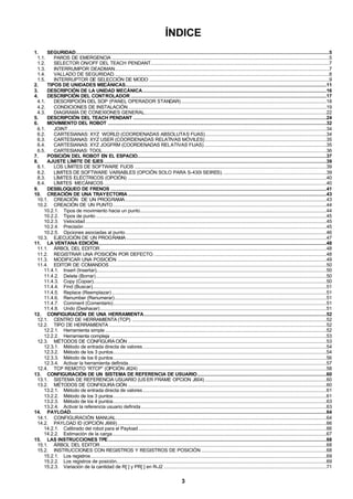 3
ÍNDICE
1. SEGURIDAD..............................................................................................................................................................................................5
1.1. PAROS DE EMERGENCIA ...................................................................................................................................................................5
1.2. SELECTOR ON/OFF DEL TEACH PENDANT......................................................................................................................................7
1.3. INTERRUMPOR DEADMAN.................................................................................................................................................................7
1.4. VALLADO DE SEGURIDAD..................................................................................................................................................................8
1.5. INTERRUPTOR DE SELECCIÓN DE MODO .......................................................................................................................................9
2. TIPOS DE UNIDADES MECÁNICAS.......................................................................................................................................................11
3. DESCRIPCIÓN DE LA UNIDAD MECÁNICA..........................................................................................................................................16
4. DESCRIPCIÓN DEL CONTROLADOR ...................................................................................................................................................17
4.1. DESCRIPCIÓN DEL SOP (PANEL OPERADOR STANDAR).............................................................................................................18
4.2. CONDICIONES DE INSTALACIÓN.....................................................................................................................................................19
4.3. DIAGRAMA DE CONEXIONES GENERAL.........................................................................................................................................22
5. DESCRIPCIÓN DEL TEACH PENDANT .................................................................................................................................................24
6. MOVIMIENTO DEL ROBOT ....................................................................................................................................................................32
6.1. JOINT..................................................................................................................................................................................................34
6.2. CARTESIANAS: XYZ WORLD (COORDENADAS ABSOLUTAS FIJAS)...........................................................................................34
6.3. CARTESIANAS: XYZ USER (COORDENADAS RELATIVAS MÓVILES) ...........................................................................................35
6.4. CARTESIANAS: XYZ JOGFRM (COORDENADAS RELATIVAS FIJAS)............................................................................................35
6.5. CARTESIANAS: TOOL........................................................................................................................................................................36
7. POSICIÓN DEL ROBOT EN EL ESPACIO..............................................................................................................................................37
8. AJUSTE LÍMITE DE EJES.......................................................................................................................................................................39
8.1. LOS LÍMITES DE SOFTWARE FIJOS ................................................................................................................................................39
8.2. LIMITES DE SOFTWARE VARIABLES (OPCIÓN SOLO PARA S-430I SEIRES). .............................................................................39
8.3. LÍMITES ELÉCTRICOS (OPCIÓN) .....................................................................................................................................................40
8.4. LÍMITES MECÁNICOS .......................................................................................................................................................................40
9. DESBLOQUEO DE FRENOS ..................................................................................................................................................................41
10. CREACIÓN DE UNA TRAYECTORIA.....................................................................................................................................................43
10.1. CREACIÓN DE UN PROGRAMA.......................................................................................................................................................43
10.2. CREACIÓN DE UN PUNTO................................................................................................................................................................44
10.2.1. Tipos de movimiento hacia un punto............................................................................................................................................44
10.2.2. Tipos de punto .............................................................................................................................................................................45
10.2.3. Velocidad.....................................................................................................................................................................................45
10.2.4. Precisión ......................................................................................................................................................................................45
10.2.5. Opciones asociadas al punto.......................................................................................................................................................46
10.3. EJECUCIÓN DE UN PROGRAMA ......................................................................................................................................................47
11. LA VENTANA EDICIÓN...........................................................................................................................................................................48
11.1. ÁRBOL DEL EDITOR..........................................................................................................................................................................48
11.2. REGISTRAR UNA POSICIÓN POR DEFECTO..................................................................................................................................48
11.3. MODIFICAR UNA POSICIÓN .............................................................................................................................................................49
11.4. EDITOR DE COMANDOS...................................................................................................................................................................50
11.4.1. Insert (Insertar).............................................................................................................................................................................50
11.4.2. Delete (Borrar).............................................................................................................................................................................50
11.4.3. Copy (Copiar)...............................................................................................................................................................................50
11.4.4. Find (Buscar)................................................................................................................................................................................51
11.4.5. Replace (Reemplazar) .................................................................................................................................................................51
11.4.6. Renumber (Renumerar)...............................................................................................................................................................51
11.4.7. Comment (Comentario)................................................................................................................................................................51
11.4.8. Undo (Deshacer)..........................................................................................................................................................................51
12. CONFIGURACIÓN DE UNA HERRAMIENTA.........................................................................................................................................52
12.1. CENTRO DE HERRAMIENTA (TCP) ..................................................................................................................................................52
12.2. TIPO DE HERRAMIENTA ...................................................................................................................................................................52
12.2.1. Herramienta simple ......................................................................................................................................................................52
12.2.2. Herramienta compleja ..................................................................................................................................................................53
12.3. MÉTODOS DE CONFIGURACIÓN .....................................................................................................................................................53
12.3.1. Método de entrada directa de valores..........................................................................................................................................54
12.3.2. Método de los 3 puntos................................................................................................................................................................54
12.3.3. Método de los 6 puntos................................................................................................................................................................56
12.3.4. Activar la herramienta definida.....................................................................................................................................................57
12.4. TCP REMOTO “RTCP” (OPCIÓN J624) .............................................................................................................................................58
13. CONFIGURACIÓN DE UN SISTEMA DE REFERENCIA DE USUARIO.................................................................................................60
13.1. SISTEMA DE REFERENCIA USUARIO (US ER FRAME OPCION J604) ...........................................................................................60
13.2. MÉTODOS DE CONFIGURACIÓN .....................................................................................................................................................60
13.2.1. Método de entrada directa de valores..........................................................................................................................................61
13.2.2. Método de los 3 puntos................................................................................................................................................................61
13.2.3. Método de los 4 puntos................................................................................................................................................................63
13.2.4. Activar la referencia usuario definida ...........................................................................................................................................63
14. PAYLOAD................................................................................................................................................................................................64
14.1. CONFIGURACIÓN MANUAL..............................................................................................................................................................64
14.2. PAYLOAD ID (OPCIÓN J669).............................................................................................................................................................66
14.2.1. Calibrado del robot para el Payload .............................................................................................................................................66
14.2.2. Estimación de la carga.................................................................................................................................................................67
15. LAS INSTRUCCIONES TPE....................................................................................................................................................................68
15.1. ÁRBOL DEL EDITOR..........................................................................................................................................................................68
15.2. INSTRUCCIONES CON REGISTROS Y REGISTROS DE POSICIÓN ..............................................................................................68
15.2.1. Los registros.................................................................................................................................................................................69
15.2.2. Los registros de posición..............................................................................................................................................................69
15.2.3. Variación de la cantidad de R[ ] y PR[ ] en R-J2 ..........................................................................................................................71
 
