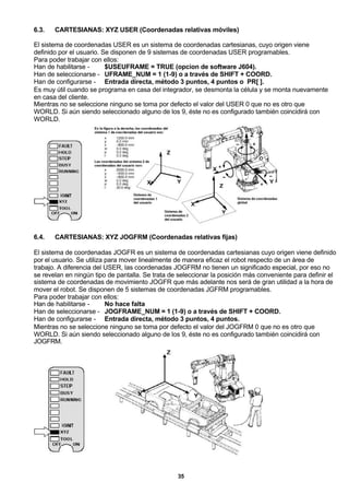 35
6.3. CARTESIANAS: XYZ USER (Coordenadas relativas móviles)
El sistema de coordenadas USER es un sistema de coordenadas cartesianas, cuyo origen viene
definido por el usuario. Se disponen de 9 sistemas de coordenadas USER programables.
Para poder trabajar con ellos:
Han de habilitarse - $USEUFRAME = TRUE (opcion de software J604).
Han de seleccionarse - UFRAME_NUM = 1 (1-9) o a través de SHIFT + COORD.
Han de configurarse - Entrada directa, método 3 puntos, 4 puntos o PR[ ].
Es muy útil cuando se programa en casa del integrador, se desmonta la célula y se monta nuevamente
en casa del cliente.
Mientras no se seleccione ninguno se toma por defecto el valor del USER 0 que no es otro que
WORLD. Si aún siendo seleccionado alguno de los 9, éste no es configurado también coincidirá con
WORLD.
6.4. CARTESIANAS: XYZ JOGFRM (Coordenadas relativas fijas)
El sistema de coordenadas JOGFR es un sistema de coordenadas cartesianas cuyo origen viene definido
por el usuario. Se utiliza para mover linealmente de manera eficaz el robot respecto de un área de
trabajo. A diferencia del USER, las coordenadas JOGFRM no tienen un significado especial, por eso no
se revelan en ningún tipo de pantalla. Se trata de seleccionar la posición más conveniente para definir el
sistema de coordenadas de movimiento JOGFR que más adelante nos será de gran utilidad a la hora de
mover el robot. Se disponen de 5 sistemas de coordenadas JGFRM programables.
Para poder trabajar con ellos:
Han de habilitarse - No hace falta
Han de seleccionarse - JOGFRAME_NUM = 1 (1-9) o a través de SHIFT + COORD.
Han de configurarse - Entrada directa, método 3 puntos, 4 puntos.
Mientras no se seleccione ninguno se toma por defecto el valor del JOGFRM 0 que no es otro que
WORLD. Si aún siendo seleccionado alguno de los 9, éste no es configurado también coincidirá con
JOGFRM.
 
