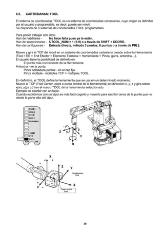 36
6.5. CARTESIANAS: TOOL
El sistema de coordenadas TOOL es un sistema de coordenadas cartesianas, cuyo origen es definible
por el usuario y programable, es decir, puede ser móvil.
Se disponen de 9 sistemas de coordenadas TOOL programables.
Para poder trabajar con ellos:
Han de habilitarse - No hace falta pues ya lo están.
Han de seleccionarse - UTOOL_NUM = 1 (1-9) o a través de SHIFT + COORD.
Han de configurarse - Entrada directa, método 3 puntos, 6 puntos o a través de PR[ ].
Mueve y gira el TCP del robot en un sistema de coordenadas cartesiano creado sobre la Herramienta
(Tool = EE = End Efector = Elemento Terminal = Herramienta = Pinza, garra, antorcha....).
El usuario tiene la posibilidad de definirlo en:
El punto más conveniente de la Herramienta.
Antorcha - en la punta.
Pinza soldadura puntos - en el cap fijo.
Pinza múltiple - múltiples TCP = múltiples TOOL.
En definitiva, el TOOL define la herramienta que se usa en un determinado momento.
Mueve el TCP (Tool Center point o punto central de la herramienta) en dirección x, y, z y gira sobre
x(w), y(p), z(r) en el marco TOOL de la herramienta seleccionado.
Ejemplo de escribir con un lápiz:
Cuando escribimos con un lápiz es más fácil cogerlo y moverlo para escribir cerca de la punta que no
desde la parte alta del lápiz.
 