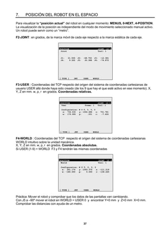 37
7. POSICIÓN DEL ROBOT EN EL ESPACIO
Para visualizar la “posición actual” del robot en cualquier momento: MENUS, 0-NEXT, 4-POSITION.
La visualización de la posición es independiente del modo de movimiento seleccionado manual activo.
Un robot puede servir como un “metro”.
F2-JOINT: en grados, de la marca móvil de cada eje respecto a la marca estática de cada eje.
POSITION JOINT 10 %
Joint Tool: 1
J1: 21.505 J2: -48.755 J3: -12.381
J4: 9.322 J5: 20.388 J6: -74.872
[ TYPE ] JNT USER WORLD
F3-USER : Coordenadas del TCP respecto del origen del sistema de coordenadas cartesianas de
usuario USER allá donde haya sido creado (de los 9 que hay el que esté activo en ese momento). X,
Y, Z en mm. w, p, r en grados. Coordenadas relativas.
POSITION JOINT 10 %
User Frame: 1 Tool: 1
Configuration: N U T, 0, 0, 0
x: 734.030 y: 1356.688 z: 751.781
w: 179.995 p: .001 r: -7.426
[ TYPE ] JNT USER WORLD
F4-WORLD : Coordenadas del TCP respecto el origen del sistema de coordenadas cartesianas
WORLD intuitivo sobre la unidad mecánica.
X, Y, Z en mm. w, p, r en grados. Coordenadas absolutas.
Si USER (1-9) = WORLD F3 y F4 tendrán las mismas coordenadas
POSITION JOINT 10 %
World Tool: 1
Configuration: N U T, 0, 0, 0
x: 261.174 y: 1093.375 z: -111.219
w: -180.000 p: 0.000 r: -136.220
[ TYPE ] JNT USER WORLD
Práctica: Mover el robot y comprobar que los datos de las pantallas van cambiando.
Con J5 a –90º mover el robot en WORLD = USER 0 y encontrar Y=0 mm y Z=0 mm X=0 mm.
Comprobar las distancias con ayuda de un metro.
 