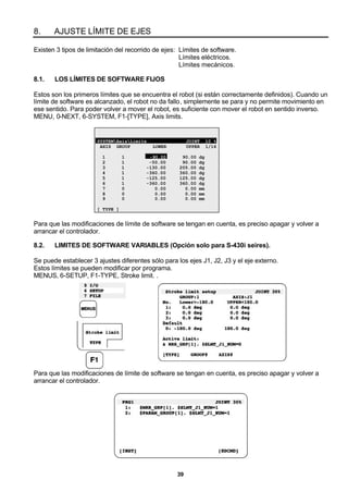 39
8. AJUSTE LÍMITE DE EJES
Existen 3 tipos de limitación del recorrido de ejes: Límites de software.
Límites eléctricos.
Límites mecánicos.
8.1. LOS LÍMITES DE SOFTWARE FIJOS
Estos son los primeros límites que se encuentra el robot (si están correctamente definidos). Cuando un
límite de software es alcanzado, el robot no da fallo, simplemente se para y no permite movimiento en
ese sentido. Para poder volver a mover el robot, es suficiente con mover el robot en sentido inverso.
MENU, 0-NEXT, 6-SYSTEM, F1-[TYPE], Axis limits.
SYSTEMAxisLimits JOINT 10 %
AXIS GROUP LOWER UPPER 1/16
1 1 -90.00 90.00 dg
2 1 -50.00 90.00 dg
3 1 -130.00 205.00 dg
4 1 -360.00 360.00 dg
5 1 -125.00 125.00 dg
6 1 -360.00 360.00 dg
7 0 0.00 0.00 mm
8 0 0.00 0.00 mm
9 0 0.00 0.00 mm
[ TYPE ]
Para que las modificaciones de límite de software se tengan en cuenta, es preciso apagar y volver a
arrancar el controlador.
8.2. LIMITES DE SOFTWARE VARIABLES (Opción solo para S-430i seires).
Se puede establecer 3 ajustes diferentes sólo para los ejes J1, J2, J3 y el eje externo.
Estos límites se pueden modificar por programa.
MENUS, 6-SETUP, F1-TYPE, Stroke limit. .
Para que las modificaciones de límite de software se tengan en cuenta, es preciso apagar y volver a
arrancar el controlador.
 