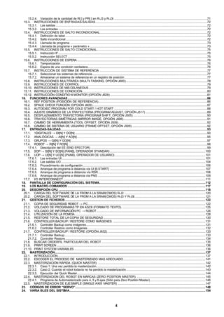 4
15.2.4. Variación de la cantidad de R[ ] y PR[ ] en R-J3 y R-J3i ..............................................................................................................71
15.3. INSTRUCCIONES DE ENTRADAS-SALIDAS....................................................................................................................................72
15.3.1. Las salidas ...................................................................................................................................................................................72
15.3.2. Las entradas ................................................................................................................................................................................72
15.4. INSTRUCCIONES DE SALTO INCONDICIONAL...............................................................................................................................72
15.4.1. Definición de label........................................................................................................................................................................72
15.4.2. Salto incondicional .......................................................................................................................................................................72
15.4.3. Llamada de programa ..................................................................................................................................................................73
15.4.4. Llamada de programa « parámetro »...........................................................................................................................................73
15.5. INSTRUCCIONES DE SALTO CONDICIONAL...................................................................................................................................75
15.5.1. Instrucción IF................................................................................................................................................................................75
15.5.2. Instrucción SELECT.....................................................................................................................................................................75
15.6. INSTRUCCIONES DE ESPERA..........................................................................................................................................................76
15.6.1. Temporización..............................................................................................................................................................................76
15.6.2. Espera de una condición verdadera.............................................................................................................................................76
15.7. INSTRUCCIÓN DE SISTEMA DE REFERENCIA ...............................................................................................................................77
15.7.1. Seleccionar los sistemas de referencia........................................................................................................................................77
15.7.2. Almacenar un sistema de referencia en un registro de posición..................................................................................................77
15.8. INSTRUCCIONES MULTITAREA (MULTI-TASKING, OPCIÓN J600)................................................................................................78
15.9. INSTRUCCIONES DE CONTROL.......................................................................................................................................................79
15.10. INSTRUCCIONES DE MISCELANEOUS............................................................................................................................................79
15.11. INSTRUCCIONES DE CONDICIÓN....................................................................................................................................................80
15.12. INSTRUCCIÓN CONDITION MONITOR (OPCIÓN J628)...................................................................................................................81
16. FUNCIONES AVANZADAS.....................................................................................................................................................................86
16.1. REF POSITION (POSICIÓN DE REFERENCIA).................................................................................................................................86
16.2. SPACE CHECK FUNCIÓN (OPCIÓN J609)........................................................................................................................................87
16.3. AUTOEXEC PROGRAM FOR COLD START / HOT START ..............................................................................................................88
16.4. AJUSTE DINÁMICO DE LA TRAYECTORIA (PROGRAM ADJUST, OPCIÓN J517) .........................................................................89
16.5. DESPLAZAMIENTO TRAYECTORIA (PROGRAM SHIFT, OPCIÓN J505)........................................................................................90
16.6. TRAYECTORIAS SIMÉTRICAS (MIRROR IMAGE, OPCIÓN J506)...................................................................................................91
16.7. CAMBIO DE HERRAMIENTA (TOOL OFFSET, OPCIÓN J509).........................................................................................................92
16.8. CAMBIO DE SISTEMA DE USUARIO (FRAME OFFSET, OPCIÓN J509). ........................................................................................92
17. ENTRADAS-SALIDAS.............................................................................................................................................................................93
17.1. 1DIGITALES → DI[N] Y DO[N] ............................................................................................................................................................93
17.2. ANALÓGICAS → AI[N] Y AO[N]..........................................................................................................................................................95
17.3. GRUPOS → GI[N] Y GO[N] .................................................................................................................................................................97
17.4. ROBOT → RI[N] Y RO[N] ....................................................................................................................................................................98
17.4.1. Descripción del EE (END EFECTOR). .........................................................................................................................................99
17.5. SOP → SI[N] Y SO[N] (PANEL OPERADOR STANDAR) .................................................................................................................100
17.6. UOP → UI[N] Y UO[N] (PANEL OPERADOR DE USUARIO) ...........................................................................................................101
17.6.1. Las entradas UI..........................................................................................................................................................................101
17.6.2. Las salidas UO...........................................................................................................................................................................104
17.6.3. Procedimiento de configuración.................................................................................................................................................106
17.6.4. Arranque de programa a distancia vía UI [6:START] .................................................................................................................107
17.6.5. Arranque de programa a distancia vía RSR...............................................................................................................................108
17.6.6. Arranque de programa a distancia vía PNS ...............................................................................................................................109
17.7. I/O INTERCONNECT ........................................................................................................................................................................111
18. PANTALLA DE CONFIGURACIÓN DEL SISTEMA..............................................................................................................................112
19. LOS MACRO-COMANDOS ...................................................................................................................................................................117
20. DESCRIPCIÓN CPU. .............................................................................................................................................................................118
20.1. CARGA DEL SOFTWARE DE LA FROM A LA SRAM(CMOS) R-J2. ...............................................................................................120
20.2. CARGA DEL SOFTWARE DE LA FROM A LA SRAM(CMOS) R-J3 Y R-J3I....................................................................................121
21. GESTION DE FICHEROS ......................................................................................................................................................................122
21.1. COPIA DE SEGURIDAD ROBOT → PC...........................................................................................................................................122
21.2. VOLCADO DE PROGRAMAS TP EN ASCII (FORMATO TEXTO). ..................................................................................................125
21.3. VOLCADO DE INFORMACIÓN PC → ROBOT.................................................................................................................................126
21.4. UTILIZACIÓN DE LA PCMCIA ..........................................................................................................................................................128
21.5. RESTORE TOTAL DE LA COPIA DE SEGURIDAD.........................................................................................................................130
21.6. CONTROLLER BACKUP / RESTORE COMO IMÁGENES. .............................................................................................................131
21.6.1. Controller Backup como imágenes.............................................................................................................................................131
21.6.2. Controller Restore como Imágenes............................................................................................................................................132
21.7. CONTROLLER BACKUP / RESTORE (OPCIÓN J632). ...................................................................................................................133
21.7.1. Controller Backup.......................................................................................................................................................................133
21.7.2. Controller Restore......................................................................................................................................................................134
21.8. BUSCAR ORDERFIL PARTICULAR DEL ROBOT ...........................................................................................................................135
21.9. PRINT SCREEN ................................................................................................................................................................................136
21.10. PRINT SYSTEM VARIABLES ...........................................................................................................................................................136
22. MASTERIZACIÓN..................................................................................................................................................................................137
22.1. INTRODUCCIÓN...............................................................................................................................................................................137
22.2. ESCOGER EL PROCESO DE MASTERIZADO MAS ADECUADO .................................................................................................141
22.3. MASTERIZACIÓN RÁPIDA (QUICK MASTER). ...............................................................................................................................142
22.3.1. Caso 1: Una vez perdida la masterización.................................................................................................................................142
22.3.2. Caso 2: Cuando el robot todavía no ha perdido la masterización..............................................................................................143
22.3.3. Ejecución del Quick Master........................................................................................................................................................144
22.4. MASTERIZACION DEL ROBOT EN MARCAS (ZERO POSITION MASTER). .................................................................................145
22.4.1. Programa de Automasterizado para 4, 5 y 6 ejes (Sólo para Zero Positión Master)..................................................................146
22.5. MASTERIZACION DE EJESIMPLE (SINGLE AXIS MASTER) ........................................................................................................147
23. CÓDIGOS DE ERROR “SERVO”..........................................................................................................................................................148
24. VARIA BLES DEL SISTEMA.................................................................................................................................................................154
 