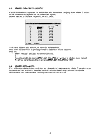 40
8.3. LÍMITES ELÉCTRICOS (OPCIÓN)
Ciertos límites eléctricos pueden ser modificados, eso depende de los ejes y de los robots. El estado
de los límites eléctricos puede ser visualizados en (opción)
MENU, 0-NEXT, 6-SYSTEM, F1-[TYPE], OT RELEASE
MANUAL OT Release JOINT 10 %
1/9
AXIS OT MINUS OT PLUS
1 FALSE FALSE
2 FALSE FALSE
3 FALSE FALSE
4 FALSE FALSE
5 FALSE FALSE
6 FALSE FALSE
7 FALSE FALSE
8 FALSE FALSE
9 FALSE FALSE
[ TYPE ] RELEASE
Si un límite eléctrico está activado, es imposible mover el robot.
Para poder mover el robot es preciso puentear la cadena de micros eléctricos.
Para ello:
SHIFT + RESET a la vez y mover manualmente.
ó
Poner la variable de sistema $MCR.$OT_RELEASE a 1 y mover el robot en modo manual.
No olvide poner la variable de sistema $MCR.$OT_RELEASE a 0 ! ! !
8.4. LÍMITES MECÁNICOS
Es posible reglar ciertos límites mecánicos; eso depende de los ejes y de los robots. Si sucede que un
límite mecánico es alcanzado, se deben verificar los límites eléctricos y los límites de software.
Normalmente dará una alarma de colisión por sobre consumo de motor.
 