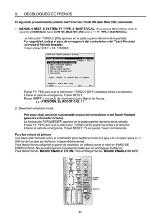 41
9. DESBLOQUEO DE FRENOS
El siguiente procedimiento permite desfrenar los robots M6 (Arc Mate 100i) solamente.
1- MENUS, 0-NEXT, 6-SYSTEM, F1-TYPE, 3- MASTER/CAL, (Si no aparece MASTER/CAL, hacer lo
siguiente: 2-VARIABLES, Aprox. ITEM 100, $MASTER_ENB poner a “1”, F1-TYPE, 3- MASTER/CAL),
La instrucción TORQUE [ON] aparece en la parte superior derecha de la pantalla.
Por seguridad, pulsar el paro de emergencia del controlador o del Teach Pendant
(provoca el frenado forzado).
Pulsar sobre SHIFT + F4: TORQUE.
SRVO-002 Teach pendant E-stop
SYSTEM Master/Cal JOINT 10 %
TORQUE = [ON ]
1 FIXTURE POSITION MASTER
2 ZERO POSITION MASTER
3 QUICK MASTER
4 SINGLE AXIS MASTER
5 SET QUICK MASTER REF
6 CALIBRATE
Press 'ENTER' or number key to select.
WARNING: ROBOT MAY DROP
[ TYPE ] YES NO
Pulsar F4: YES para que la instrucción TORQUE [OFF] aparezca arriba a la derecha.
Liberar el paro de emergencia, Pulsar RESET,
Pulsar SHIFT + una tecla de movimiento para liberar los frenos.
¡ ¡ ¡ ATENCION, EL ROBOT CAE ! ! !
2- Devolverlo al estado inicial.
Por seguridad, accionar nuevamente el paro del controlador o del Teach Pendant
(provoca el frenado forzado).
La instrucción TORQUE[OFF] aparece en la parte superior derecha de la pantalla
Pulsar F4: YES para que la instrucción TORQUE[ON] aparezca arriba a la derecha
Liberar el paro de emergencia. Pulsar RESET. Ya se puede mover normalmente.
Para los robots de pintura
Una llave está colocada sobre el controlador para desfrenar todos los ejes a la vez(salvo para el P-
200 donde los ejes se desfrenan independientemente).
Para liberar frenos utilizando el panel de operador, se deberá poner el robot en PARO DE
EMERGENCIA. No se podrá reinicia movimiento hasta que se embraguen los frenos.
Para liberar frenos, BRAKE ENABLE EN ON. Para embregar frenos, BRAKE ENABLE EN OFF.
 