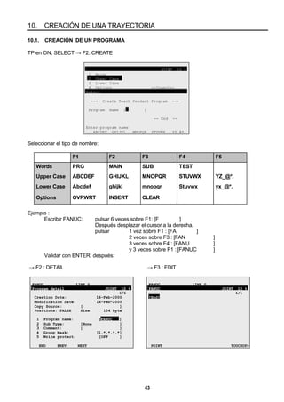 43
10. CREACIÓN DE UNA TRAYECTORIA
10.1. CREACIÓN DE UN PROGRAMA
TP en ON, SELECT → F2: CREATE
JOINT 10 %
1 Words
2 Upper Case
3 Lower Case
4 Options --Insert--
Select
--- Create Teach Pendant Program ---
Program Name [ ]
-- End --
Enter program name
ABCDEF GHIJKL MNOPQR STUVWX YZ_@*.
Seleccionar el tipo de nombre:
F1 F2 F3 F4 F5
Words PRG MAIN SUB TEST
Upper Case ABCDEF GHIJKL MNOPQR STUVWX YZ_@*.
Lower Case Abcdef ghijkl mnopqr Stuvwx yx_@*.
Options OVRWRT INSERT CLEAR
Ejemplo :
Escribir FANUC: pulsar 6 veces sobre F1: [F ]
Después desplazar el cursor a la derecha.
pulsar 1 vez sobre F1 : [FA ]
2 veces sobre F3 : [FAN ]
3 veces sobre F4 : [FANU ]
y 3 veces sobre F1 : [FANUC ]
Validar con ENTER, después:
→ F2 : DETAIL → F3 : EDIT
FANUC LINE 0
Program detail JOINT 10 %
1/6
Creation Date: 16-Feb-2000
Modification Date: 16-Feb-2000
Copy Source: [ ]
Positions: FALSE Size: 104 Byte
1 Program name: [FANUC ]
2 Sub Type: [None ]
3 Comment: [ ]
4 Group Mask: [1,*,*,*,*]
5 Write protect: [OFF ]
END PREV NEXT
FANUC LINE 0
FANUC JOINT 10 %
1/1
[End]
POINT TOUCHUP>
 