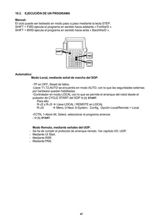 47
10.3. EJECUCIÓN DE UN PROGRAMA
Manual:
El ciclo puede ser testeado en modo paso a paso mediante la tecla STEP.
SHIFT + FWD ejecuta el programa en sentido hacia adelante « ForWarD ».
SHIFT + BWD ejecuta el programa en sentido hacia atrás « BackWarD ».
Automatico:
Modo Local, mediante señal de marcha del SOP.
-TP en OFF, Reset de fallos.
-Llave T1,T2,AUTO se encuentra en modo AUTO, con lo que las seguridades externas
por hardware quedan habilitadas.
-Controlador en modo LOCAL con lo que se permite el arranque del robot desde el
pulsador de CYCLE START del SOP SI [6] START.
Para ello:
R-J2 y R-J3 à Llave LOCAL / REMOTE en LOCAL
R-J3i à Menú, 0-Next, 6-System, Config, Opción Local/Remote = Local
-FCTN, 1-Abort All, Select, seleccionar el programa arrancar.
- SI [6] START.
Modo Remoto, mediante señales del UOP.
- Se ha de cumplir el protocolo de arranque remoto. Ver capítulo I/O, UOP.
- Mediante UI Start.
- Mediante RSR
- Mediante PNS.
 
