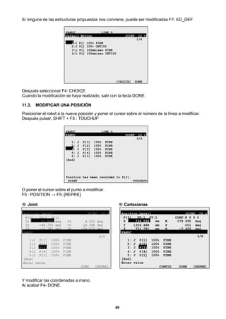49
Si ninguna de las estructuras propuestas nos conviene, puede ser modificadas F1: ED_DEF
FANUC LINE 0
Default Motion JOINT 10 %
1/4
1:J P[] 100% FINE
2:J P[] 100% CNT100
3:L P[] 100mm/sec FINE
4:L P[] 100mm/sec CNT100
[CHOICE] DONE
Después seleccionar F4: CHOICE
Cuando la modificación se haya realizado, salir con la tecla DONE.
11.3. MODIFICAR UNA POSICIÓN
Posicionar el robot a la nueva posición y poner el cursor sobre el número de la línea a modificar.
Después pulsar, SHIFT + F5 : TOUCHUP
FANUC LINE 0
FANUC JOINT 10 %
3/6
1: J P[1] 100% FINE
2: J P[2] 100% FINE
3: J P[3] 100% FINE
4: J P[4] 100% FINE
5: J P[1] 100% FINE
[End]
Position has been recorded to P[3].
POINT TOUCHUP>
O poner el cursor sobre el punto a modificar.
F5 : POSITION → F5: [REPRE]
→ Joint → Cartesianas
Position Detail JOINT 10 %
P[3] UF:1 UT:1
J1 21.505 deg J4 9.322 deg
J2 -48.755 deg J5 20.388 deg
J3 -12.381 deg J6 -74.872 deg
FANUC
3/6
1:J P[1] 100% FINE
2:J P[2] 100% FINE
3:J P[3] 100% FINE
4:J P[4] 100% FINE
5:J P[1] 100% FINE
[End]
Enter value
DONE [REPRE]
Position Detail JOINT 10 %
P[3] UF:1 UT:1 CONF:N 0 0 0
X 734.030 mm W 179.995 deg
Y 1356.688 mm P .001 deg
Z 751.781 mm R -7.425 deg
FANUC
3/6
1: J P[1] 100% FINE
2: J P[2] 100% FINE
3: J P[3] 100% FINE
4: J P[4] 100% FINE
5: J P[1] 100% FINE
[End]
Enter value
CONFIG DONE [REPRE]
Y modificar las coordenadas a mano.
Al acabar F4- DONE.
 