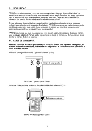 5
1. SEGURIDAD
FANUC no es, ni se presenta, como una empresa experta en sistemas de seguridad, ni de los
aspectos de seguridad específicos de su empresa y/o su personal. Garantizar los pasos necesarios
para la seguridad de todo el personal que opere con un equipo Fanuc, es responsabilidad del
integrador del equipo, del propietario y del empleado o usuario final.
El nivel adecuado de seguridad para su aplicación o instalación puede determinarse mejor por
profesionales del sistema de seguridad. Por lo tanto, FANUC recomienda que cada cliente consulte
con tales profesionales para proporcionar un puesto de trabajo que permita la aplicación, uso y
sistemas de operación de un equipo Fanuc con seguridad.
FANUC recomienda que todo el personal que vaya operar, programar, reparar o de alguna manera
usar un equipo robotizado Fanuc, reciba previamente un curso de formación, de manera que le sea
familiar el manejo de todo el sistema.
1.1. PAROS DE EMERGENCIA
Ante una situación de “Fault” provocada por cualquier tipo de fallo o paro de emergencia, el
armario de control del robot no permite entrada de potencia al servoamplificador con lo que el
robot nunca se moverá.
1-Paro de Emergencia del Panel Operador Estándar (SOP)
SRVO-001 Operator panel E-stop
2-Paro de Emergencia de la consola de programación Teach Pendant (TP)
SRVO-002 Teach pendant E-stop
 