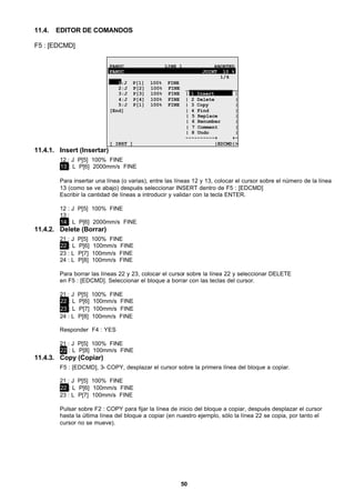 50
11.4. EDITOR DE COMANDOS
F5 : [EDCMD]
FANUC LINE 1 ABORTED
FANUC JOINT 10 %
1/6
1:J P[1] 100% FINE
2:J P[2] 100% FINE __________________
3:J P[3] 100% FINE | 1 Insert |
4:J P[4] 100% FINE | 2 Delete |
5:J P[1] 100% FINE | 3 Copy |
[End] | 4 Find |
| 5 Replace |
| 6 Renumber |
| 7 Comment |
| 8 Undo |
----------+ +-
[ INST ] |EDCMD|>
11.4.1. Insert (Insertar)
12 : J P[5] 100% FINE
13 : L P[6] 2000mm/s FINE
Para insertar una línea (o varias), entre las líneas 12 y 13, colocar el cursor sobre el número de la línea
13 (como se ve abajo) después seleccionar INSERT dentro de F5 : [EDCMD]
Escribir la cantidad de líneas a introducir y validar con la tecla ENTER.
12 : J P[5] 100% FINE
13 :
14 : L P[6] 2000mm/s FINE
11.4.2. Delete (Borrar)
21 : J P[5] 100% FINE
22 : L P[6] 100mm/s FINE
23 : L P[7] 100mm/s FINE
24 : L P[8] 100mm/s FINE
Para borrar las líneas 22 y 23, colocar el cursor sobre la línea 22 y seleccionar DELETE
en F5 : [EDCMD]. Seleccionar el bloque a borrar con las teclas del cursor.
21 : J P[5] 100% FINE
22 : L P[6] 100mm/s FINE
23 : L P[7] 100mm/s FINE
24 : L P[8] 100mm/s FINE
Responder F4 : YES
21 : J P[5] 100% FINE
22 : L P[8] 100mm/s FINE
11.4.3. Copy (Copiar)
F5 : [EDCMD], 3- COPY, desplazar el cursor sobre la primera línea del bloque a copiar.
21 : J P[5] 100% FINE
22 : L P[6] 100mm/s FINE
23 : L P[7] 100mm/s FINE
Pulsar sobre F2 : COPY para fijar la línea de inicio del bloque a copiar, después desplazar el cursor
hasta la última línea del bloque a copiar (en nuestro ejemplo, sólo la línea 22 se copia, por tanto el
cursor no se mueve).
 
