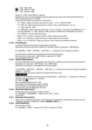 51
21 : J P[5] 100% FINE
22 : L P[6] 100mm/s FINE
23 : L P[7] 100mm/s FINE
Pulsar F2 : COPY, para copiar en memoria.
Desplazar el cursor a la línea deseada (siempre pegamos por encima de la línea donde tenemos el
cursor), después pulsar F5 : PASTE.
Varios tipos de pegado se proponen a continuación :
- F2 : LOGIC : pega la estructura del punto sin cotas. → L P[…] 100mm/s FINE
- F3 : POS_ID : pega la estructura del punto, la cota = Pos, y la Identificación = Id = 6
→ L P[6] 100mm/s FINE.
- F4 : POSITION : pega la estructura del punto, la cota = Position, pero bajo una Identificación = nº
de punto diferente → L P[8] 100mm/s FINE (el punto 8 contiene las coordenadas del punto 6)
- F5 : CANCEL : borra la memoria de copia
- NEXT + F2 : R_LOGIC : pega las líneas en orden inverso sin los puntos
- NEXT + F3 : R_POS_ID : pega las líneas en orden inverso con los puntos
- NEXT + F4 : R_POSITION : pega las líneas en orden inverso renombrando los puntos
11.4.4. Find (Buscar)
La función FIND es una función de búsqueda de instrucción.
Seleccionar el tipo de instrucción a buscar. Por ejemplo buscar la instrucción « JMPLBL[32] »:
F5 : [EDCMD] → FIND → JMP/LBL → JMP LBL[…] → introducir 32 con el teclado numérico
A continuación el sistema buscara desde la posición actual del cursor.
Para encontrar la instrucción « JMP LBL[32] » siguiente F4 : NEXT
Si la búsqueda termina: F5 : EXIT
11.4.5. Replace (Reemplazar)
La función REPLACE permite reemplazar una instrucción o modificar las instrucciones de movimiento:
Reemplazar la instrucción « JMP LBL[2] » por « JMP LBL[3] »:
Seleccionar la instrucción a reemplazar en la lista propuesta:
F5: [EDCMD] → REPLACE → JMP/LBL → JMP LBL[…] → introducir el numero de etiqueta mediante el
teclado: 2 → ENTER
Después el sistema buscara a partir de la posición actual del cursor.
32 : JMP LBL[2]
Introducir a continuación la instrucción de re-emplazamiento → JMP LBL[…] → introducir el numero de
etiqueta mediante el teclado: 3 → ENTER
32 : JMP LBL[ 2 ]
Para reemplazar validar con F3: YES
Para pasar a la línea siguiente pulsar F4: NEXT
Para modificar en modo global escoger F2: ALL
Para salir de la función REPLACE, F5: EXIT
11.4.6. Renumber (Renumerar)
Permite renumerar los puntos en orden creciente.
F5 : [EDCMD] → RENUMBER → validar con F4: YES, o anular
con F5: NO
11.4.7. Comment (Comentario)
Hace que en el programa aparezcan y desaparezcan los comentarios relacionados con R[ ] y con I/O.
También se gestiona a través de la variable: $MNDSP_CMNT = 1
11.4.8. Undo (Deshacer)
Anula la última acción.
F5 : [EDCMD] → UNDO → valida con F4: YES, o anula con F5: NO
 