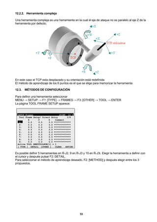 53
12.2.2. Herramienta compleja
Una herramienta compleja es una herramienta en la cual el eje de ataque no es paralelo al eje Z de la
herramienta por defecto.
En este caso el TCP esta desplazado y su orientación está redefinida.
El método de aprendizaje de los 6 puntos es el que se elige para memorizar la herramienta.
12.3. MÉTODOS DE CONFIGURACIÓN
Para definir una herramienta seleccionar
MENU → SETUP → F1: [TYPE] → FRAMES → F3: [OTHER] → TOOL → ENTER
La página TOOL FRAME SETUP aparece:
SETUP Frames JOINT 10 %
Tool Frame Setup/ Direct Entry 1/9
X Y Z Comment
1: 0.0 0.0 0.0 *************
2: 0.0 0.0 0.0 *************
3: 0.0 0.0 0.0 *************
4: 0.0 0.0 0.0 *************
5: 0.0 0.0 0.0 *************
6: 0.0 0.0 0.0 *************
7: 0.0 0.0 0.0 *************
8: 0.0 0.0 0.0 *************
9: 0.0 0.0 0.0 *************
Active TOOL $MNUTOOLNUM[1] = 1
[ TYPE ] DETAIL [OTHER ] CLEAR SETIND
Es posible definir 5 herramientas en R-J2, 9 en R-J3 y 10 en R-J3i. Elegir la herramienta a definir con
el cursor y después pulsar F2: DETAIL.
Para seleccionar el método de aprendizaje deseado, F2: [METHOD] y después elegir entre los 3
propuestos.
 