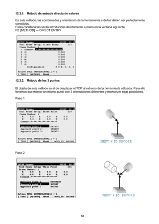 54
12.3.1. Método de entrada directa de valores
En este método, las coordenadas y orientación de la herramienta a definir deben ser perfectamente
conocidos.
Estas coordenadas serán introducidas directamente a mano en la ventana siguiente:
F2: [METHOD] → DIRECT ENTRY
SETUP Frames JOINT 10 %
Tool Frame Setup/ Direct Entry 1/7
Frame Number: 1
1 Comment: ********************
2 X: 0.000
3 Y: 0.000
4 Z: 0.000
5 W: 0.000
6 P: 0.000
7 R: 0.000
Configuration: N D B, 0, 0, 0
Active TOOL $MNUTOOLNUM[1] = 1
[ TYPE ] [METHOD] FRAME
12.3.2. Método de los 3 puntos
El objeto de este método es el de desplazar el TCP al extremo de la herramienta utilizada. Para ello
tenemos que marcar un mismo punto con 3 orientaciones diferentes y memorizar esas posiciones.
Paso 1:
SETUP Frames JOINT 10 %
Tool Frame Setup/ Three Point 2/4
Frame Number: 1
X: 0.0 Y: 0.0 Z: 0.0
W: 0.0 P: 0.0 R: 0.0
Comment:********************
Approach point 1: UNINIT
Approach point 2: UNINIT
Approach point 3: UNINIT
Active TOOL $MNUTOOLNUM[1] = 1
[ TYPE ] [METHOD] FRAME MOVE_TO RECORD
Paso 2:
 