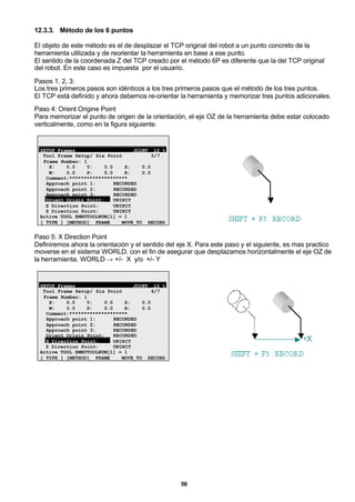 56
12.3.3. Método de los 6 puntos
El objeto de este método es el de desplazar el TCP original del robot a un punto concreto de la
herramienta utilizada y de reorientar la herramienta en base a ese punto.
El sentido de la coordenada Z del TCP creado por el método 6P es diferente que la del TCP original
del robot. En este caso es impuesta por el usuario.
Pasos 1, 2, 3:
Los tres primeros pasos son idénticos a los tres primeros pasos que el método de los tres puntos.
El TCP está definido y ahora debemos re-orientar la herramienta y memorizar tres puntos adicionales.
Paso 4: Orient Origine Point
Para memorizar el punto de origen de la orientación, el eje OZ de la herramienta debe estar colocado
verticalmente, como en la figura siguiente.
SETUP Frames JOINT 10 %
Tool Frame Setup/ Six Point 5/7
Frame Number: 1
X: 0.0 Y: 0.0 Z: 0.0
W: 0.0 P: 0.0 R: 0.0
Comment:********************
Approach point 1: RECORDED
Approach point 2: RECORDED
Approach point 3: RECORDED
Orient Origin Point: UNINIT
X Direction Point: UNINIT
Z Direction Point: UNINIT
Active TOOL $MNUTOOLNUM[1] = 1
[ TYPE ] [METHOD] FRAME MOVE_TO RECORD
Paso 5: X Direction Point
Definiremos ahora la orientación y el sentido del eje X. Para este paso y el siguiente, es mas practico
moverse en el sistema WORLD, con el fin de asegurar que desplazamos horizontalmente el eje OZ de
la herramienta. WORLD → +/- X y/o +/- Y
SETUP Frames JOINT 10 %
Tool Frame Setup/ Six Point 6/7
Frame Number: 1
X: 0.0 Y: 0.0 Z: 0.0
W: 0.0 P: 0.0 R: 0.0
Comment:********************
Approach point 1: RECORDED
Approach point 2: RECORDED
Approach point 3: RECORDED
Orient Origin Point: RECORDED
X Direction Point: UNINIT
Z Direction Point: UNINIT
Active TOOL $MNUTOOLNUM[1] = 1
[ TYPE ] [METHOD] FRAME MOVE_TO RECORD
 