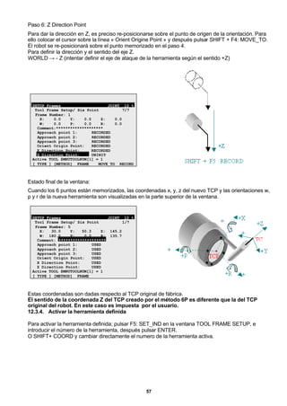 57
Paso 6: Z Direction Point
Para dar la dirección en Z, es preciso re-posicionarse sobre el punto de origen de la orientación. Para
ello colocar el cursor sobre la línea « Orient Origine Point » y después pulsar SHIFT + F4: MOVE_TO.
El robot se re-posicionará sobre el punto memorizado en el paso 4.
Para definir la dirección y el sentido del eje Z.
WORLD → - Z (intentar definir el eje de ataque de la herramienta según el sentido +Z)
SETUP Frames JOINT 10 %
Tool Frame Setup/ Six Point 7/7
Frame Number: 1
X: 0.0 Y: 0.0 Z: 0.0
W: 0.0 P: 0.0 R: 0.0
Comment:********************
Approach point 1: RECORDED
Approach point 2: RECORDED
Approach point 3: RECORDED
Orient Origin Point: RECORDED
X Direction Point: RECORDED
Z Direction Point: UNINIT
Active TOOL $MNUTOOLNUM[1] = 1
[ TYPE ] [METHOD] FRAME MOVE_TO RECORD
Estado final de la ventana:
Cuando los 6 puntos están memorizados, las coordenadas x, y, z del nuevo TCP y las orientaciones w,
p y r de la nueva herramienta son visualizadas en la parte superior de la ventana.
SETUP Frames JOINT 10 %
Tool Frame Setup/ Six Point 1/7
Frame Number: 5
X: 30.0 Y: 50.3 Z: 145.2
W: 180.0 P: 0.0 R: 135.7
Comment: ********************
Approach point 1: USED
Approach point 2: USED
Approach point 3: USED
Orient Origin Point: USED
X Direction Point: USED
Z Direction Point: USED
Active TOOL $MNUTOOLNUM[1] = 1
[ TYPE ] [METHOD] FRAME
Estas coordenadas son dadas respecto al TCP original de fábrica.
El sentido de la coordenada Z del TCP creado por el método 6P es diferente que la del TCP
original del robot. En este caso es impuesta por el usuario.
12.3.4. Activar la herramienta definida
Para activar la herramienta definida; pulsar F5: SET_IND en la ventana TOOL FRAME SETUP, e
introducir el número de la herramienta, después pulsar ENTER.
O SHIFT+ COORD y cambiar directamente el numero de la herramienta activa.
 