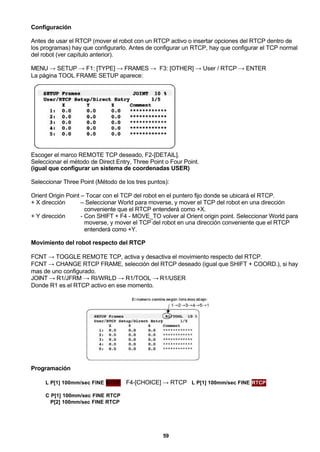 59
Configuración
Antes de usar el RTCP (mover el robot con un RTCP activo o insertar opciones del RTCP dentro de
los programas) hay que configurarlo. Antes de configurar un RTCP, hay que configurar el TCP normal
del robot (ver capítulo anterior).
MENU → SETUP → F1: [TYPE] → FRAMES → F3: [OTHER] → User / RTCP → ENTER
La página TOOL FRAME SETUP aparece:
Escoger el marco REMOTE TCP deseado, F2-[DETAIL].
Seleccionar el método de Direct Entry, Three Point o Four Point.
(igual que configurar un sistema de coordenadas USER)
Seleccionar Three Point (Método de los tres puntos):
Orient Origin Point – Tocar con el TCP del robot en el puntero fijo donde se ubicará el RTCP.
+ X dirección – Seleccionar World para moverse, y mover el TCP del robot en una dirección
conveniente que el RTCP entenderá como +X.
+ Y dirección - Con SHIFT + F4 - MOVE_TO volver al Orient origin point. Seleccionar World para
moverse, y mover el TCP del robot en una dirección conveniente que el RTCP
entenderá como +Y.
Movimiento del robot respecto del RTCP
FCNT → TOGGLE REMOTE TCP, activa y desactiva el movimiento respecto del RTCP.
FCNT → CHANGE RTCP FRAME, selección del RTCP deseado (igual que SHIFT + COORD.), si hay
mas de uno configurado.
JOINT → R1/JFRM → RI/WRLD → R1/TOOL → R1/USER
Donde R1 es el RTCP activo en ese momento.
Programación
L P[1] 100mm/sec FINE RTCP F4-[CHOICE] → RTCP L P[1] 100mm/sec FINE RTCP
C P[1] 100mm/sec FINE RTCP
P[2] 100mm/sec FINE RTCP
 