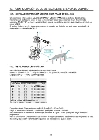60
13. CONFIGURACIÓN DE UN SISTEMA DE REFERENCIA DE USUARIO
13.1. SISTEMA DE REFERENCIA USUARIO (USER FRAME OPCION J604)
Un sistema de referencia de usuario (UFRAME = USER FRAME) es un sistema de referencia
tridimensional, cartesiano sobre el cual se memorizan todas las posiciones de un determinado
programa TP. El TCP se mueve y reorienta en base a ese sistema siempre que movamos el robot en
modo USER.
Si no hay definido ningún sistema de referencia usuario, por defecto, las posiciones se referirán al
sistema de coordenadas WORLD.
13.2. MÉTODOS DE CONFIGURACIÓN
Para definir un sistema de referencia usuario seleccionar
MENU → SETUP → F1: [TYPE] → FRAMES → F3: [OTHER] → USER → ENTER
La página USER FRAME SETUP aparece
SETUP Frames JOINT 10 %
User Frame Setup/ Direct Entry 1/9
X Y Z Comment
1: 0.0 0.0 0.0 *************
2: 0.0 0.0 0.0 *************
3: 0.0 0.0 0.0 *************
4: 0.0 0.0 0.0 *************
5: 0.0 0.0 0.0 *************
6: 0.0 0.0 0.0 *************
7: 0.0 0.0 0.0 *************
8: 0.0 0.0 0.0 *************
9: 0.0 0.0 0.0 *************
Active UFRAME $MNUFRAMENUM[1] = 1
[ TYPE ] DETAIL [OTHER ] CLEAR SETIND >
Es posible definir 5 herramientas en R-J2, 9 en R-J3 y 10 en R-J3i.
Elegir la herramienta a definir con el cursor y después pulsar F2: DETAIL.
Para seleccionar el método de aprendizaje deseado, F2: [METHOD] y después elegir entre los 3
propuestos.
Para la creación de una referencia de usuario, el origen del sistema de referencia se desplazará al sitio
deseado y la posición y orientación siguiendo las 3 direcciones que se elijan.
 