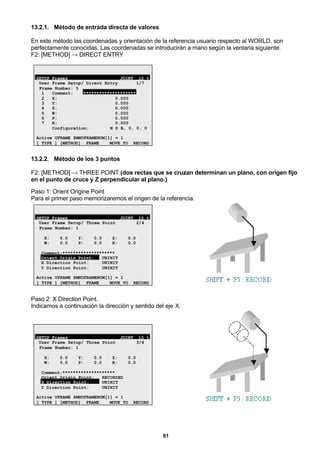 61
13.2.1. Método de entrada directa de valores
En este método las coordenadas y orientación de la referencia usuario respecto al WORLD, son
perfectamente conocidas. Las coordenadas se introducirán a mano según la ventana siguiente.
F2: [METHOD] → DIRECT ENTRY
SETUP Frames JOINT 10 %
User Frame Setup/ Direct Entry 1/7
Frame Number: 5
1 Comment: ********************
2 X: 0.000
3 Y: 0.000
4 Z: 0.000
5 W: 0.000
6 P: 0.000
7 R: 0.000
Configuration: N D B, 0, 0, 0
Active UFRAME $MNUFRAMENUM[1] = 1
[ TYPE ] [METHOD] FRAME MOVE_TO RECORD
13.2.2. Método de los 3 puntos
F2: [METHOD] → THREE POINT (dos rectas que se cruzan determinan un plano, con origen fijo
en el punto de cruce y Z perpendicular al plano.)
Paso 1: Orient Origine Point
Para el primer paso memorizaremos el origen de la referencia.
SETUP Frames JOINT 10 %
User Frame Setup/ Three Point 2/4
Frame Number: 1
X: 0.0 Y: 0.0 Z: 0.0
W: 0.0 P: 0.0 R: 0.0
Comment:********************
Orient Origin Point: UNINIT
X Direction Point: UNINIT
Y Direction Point: UNINIT
Active UFRAME $MNUFRAMENUM[1] = 1
[ TYPE ] [METHOD] FRAME MOVE_TO RECORD
Paso 2: X Direction Point.
Indicamos a continuación la dirección y sentido del eje X.
SETUP Frames JOINT 10 %
User Frame Setup/ Three Point 3/4
Frame Number: 1
X: 0.0 Y: 0.0 Z: 0.0
W: 0.0 P: 0.0 R: 0.0
Comment:********************
Orient Origin Point: RECORDED
X Direction Point: UNINIT
Y Direction Point: UNINIT
Active UFRAME $MNUFRAMENUM[1] = 1
[ TYPE ] [METHOD] FRAME MOVE_TO RECORD
 