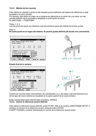 63
13.2.3. Método de los 4 puntos
Este método es utilizado cuando el sitio deseado para la definición del sistema de referencia no está
accesible o es poco cómodo.
Por ejemplo, para definir el origen de un sistema de referencia en el centro de una mesa; es más
cómodo definirlo sobre los bordes y desplazar a continuación el centro.
F2: [METHOD] → FOUR POINT
Pasos 1, 2, 3:
Los tres primeros pasos son idénticos a los tres primeros pasos del método de los tres puntos..
Paso 4:
El cuarto punto es el origen del sistema. El usuario puede definirlo allí donde crea conveniente.
SETUP Frames JOINT 10 %
User Frame Setup/ Four Point 5/5
Frame Number: 1
X: 0.0 Y: 0.0 Z: 0.0
W: 0.0 P: 0.0 R: 0.0
Comment:********************
Orient Origin Point: RECORDED
X Direction Point: RECORDED
Y Direction Point: RECORDED
System Origin: UNINIT
Active UFRAME $MNUFRAMENUM[1] = 1
[ TYPE ] [METHOD] FRAME MOVE_TO RECORD
Estado final de la ventana:
SETUP Frames JOINT 10 %
User Frame Setup/ Four Point 1/5
Frame Number: 1
X: 933.6 Y: 309.4 Z: 1035.1
W: -0.9 P: 0.5 R: 89.9
Comment: ********************
Orient Origin Point: USED
X Direction Point: USED
Y Direction Point: USED
System Origin: USED
Active UFRAME $MNUFRAMENUM[1] = 1
[ TYPE ] [METHOD] FRAME
Cuando los 4 puntos están memorizados, las coordenadas x,y,z, del origen y las orientaciones w,p,r
de los ejes del nuevo sistema se visualizan en la parte superior de la nueva ventana.
Estas coordenadas están referenciadas al sistema WORLD.
13.2.4. Activar la referencia usuario definida
Para activar la referencia usuario definida; pulsar F5:SET_IND en la ventana USER FRAME SETUP, e
introducir el número de la referencia usuario, después pulsar ENTER.
O SHIFT+COORD y cambiar directamente el numero de la referencia usuario activa.
 