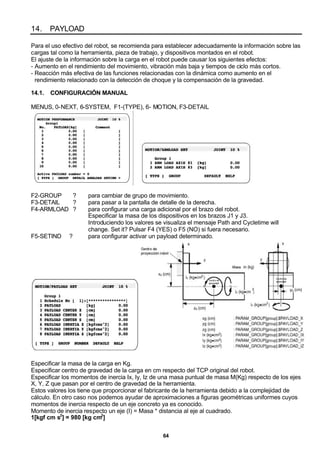 64
14. PAYLOAD
Para el uso efectivo del robot, se recomienda para establecer adecuadamente la información sobre las
cargas tal como la herramienta, pieza de trabajo, y dispositivos montados en el robot.
El ajuste de la información sobre la carga en el robot puede causar los siguientes efectos:
- Aumento en el rendimiento del movimiento, vibración más baja y tiempos de ciclo más cortos.
- Reacción más efectiva de las funciones relacionadas con la dinámica como aumento en el
rendimiento relacionado con la detección de choque y la compensación de la gravedad.
14.1. CONFIGURACIÓN MANUAL
MENUS, 0-NEXT, 6-SYSTEM, F1-(TYPE), 6- MOTION, F3-DETAIL
F2-GROUP ? para cambiar de grupo de movimiento.
F3-DETAIL ? para pasar a la pantalla de detalle de la derecha.
F4-ARMLOAD ? para configurar una carga adicional por el brazo del robot.
Especificar la masa de los dispositivos en los brazos J1 y J3.
Introduciendo los valores se visualiza el mensaje Path and Cycletime will
change. Set it? Pulsar F4 (YES) o F5 (NO) si fuera necesario.
F5-SETIND ? para configurar activar un payload determinado.
Especificar la masa de la carga en Kg.
Especificar centro de gravedad de la carga en cm respecto del TCP original del robot.
Especificar los momentos de inercia Ix, Iy, Iz de una masa puntual de masa M(Kg) respecto de los ejes
X, Y, Z que pasan por el centro de gravedad de la herramienta.
Estos valores los tiene que proporcionar el fabricante de la herramienta debido a la complejidad de
cálculo. En otro caso nos podemos ayudar de aproximaciones a figuras geométricas uniformes cuyos
momentos de inercia respecto de un eje concreto ya es conocido.
Momento de inercia respecto un eje (I) = Masa * distancia al eje al cuadrado.
1[kgf cm s2
] = 980 [kg cm2
]
 