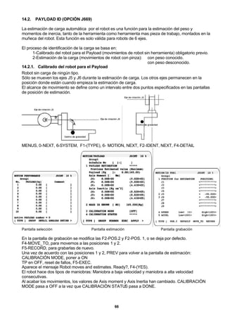 66
14.2. PAYLOAD ID (OPCIÓN J669)
La estimación de carga automática por el robot es una función para la estimación del peso y
momentos de inercia, tanto de la herramienta como herramienta mas pieza de trabajo, montados en la
muñeca del robot. Esta función es solo válida para robots de 6 ejes.
El proceso de identificación de la carga se basa en:
1-Calibrado del robot para el Payload (movimientos de robot sin herramienta) obligatorio previo.
2-Estimación de la carga (movimientos de robot con pinza): con peso conocido.
con peso desconocido.
14.2.1. Calibrado del robot para el Payload
Robot sin carga de ningún tipo.
Sólo se mueven los ejes J5 y J6 durante la estimación de carga. Los otros ejes permanecen en la
posición donde están cuando empieza la estimación de carga.
El alcance de movimiento se define como un intervalo entre dos puntos especificados en las pantallas
de posición de estimación.
MENUS, 0-NEXT, 6-SYSTEM, F1-(TYPE), 6- MOTION, NEXT, F2-IDENT, NEXT, F4-DETAIL
Pantalla selección Pantalla estimación Pantalla grabación
En la pantalla de grabación se modifica las F2-POS.2 y F2-POS. 1, o se deja por defecto.
F4-MOVE_TO, para movernos a las posiciones 1 y 2.
F5-RECORD, para grabarlas de nuevo.
Una vez de acuerdo con las posiciones 1 y 2, PREV para volver a la pantalla de estimación:
CALIBRACIÓN MODE, poner a ON
TP en OFF, reset de fallos, F5-EXEC.
Aparece el mensaje Robot moves and estimates. Ready?, F4-(YES).
El robot hace dos tipos de maniobras: Maniobra a baja velocidad y maniobra a alta velocidad
consecutivas.
Al acabar los movimientos, los valores de Axis moment y Axis Inertia han cambiado. CALIBRACIÓN
MODE pasa a OFF a la vez que CALIBRACIÓN STATUS pasa a DONE.
 