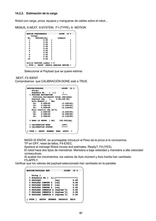67
14.2.2. Estimación de la carga
Robot con carga, pinza, equipos y mangueras de cables sobre el robot...
MENUS, 0-NEXT, 6-SYSTEM, F1-(TYPE), 6- MOTION
Seleccionar el Payload que se quiere estimar.
NEXT, F2-IDENT.
Comprobamos que CALIBRACIÓN DONE esté a TRUE.
MASS IS KNOW, es aconsejable introducir el Peso de la pinza si lo conocemos.
TP en OFF, reset de fallos, F4-EXEC.
Aparece el mensaje Robot moves and estimates. Ready?, F4-(YES).
El robot hace dos tipos de maniobras: Maniobra a baja velocidad y maniobra a alta velocidad
consecutivas.
Al acabar los movimientos, los valores de Axis moment y Axis Inertia han cambiado.
F5-APPLY,
Verificar que los valores del payload seleccionado han cambiado en la pantalla:
 
