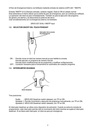 7
4-Paro de Emergencia Externo vía Software mediante entrada de sistema (UOP) UI[1: *IMSTP]:
Entrada *IMSTP UI [1] Siempre activada, contacto negado. Está en ON en estado normal.
Esta señal tiene el mismo efecto que la señal de paro de emergencia, pero se controla por software.
La operación del robot se para inmediatamente. También se para la ejecución del programa.
Se genera una alarma y se desconecta la potencia del servo.
Usar simultáneamente con la emergencia externa vía hardware.
SRVO-037 SVAL1 IMSTP input
1.2. SELECTOR ON/OFF DEL TEACH PENDANT
ON - Permite mover el robot de manera manual ya que habilita la consola.
Permite ejecutar un programa de manera manual.
Permite hacer modificaciones de los programas y modificar configuraciones.
OFF - Condición necesaria para el lanzamiento en automático de cualquier programa.
1.3. INTERRUMPOR DEADMAN
Tres posiciones:
Suelto - SRVO-003 Deadman switch released, con TP en ON.
Apretado 1- Permite movimiento y ejecución de programas manualmente, con TP en ON.
Apretado 2- SRVO-003 Deadman switch released, con TP en ON.
El interruptor deadman se utiliza como dispositivo de activación. Cuando se activa la consola de
programación, este interruptor permite sólo el movimiento del robot mientras se sujeta el interruptor
deadman. Si se libera este interruptor, el robot se para por emergencia.
 