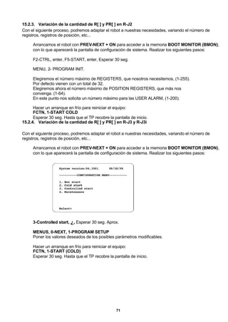 71
15.2.3. Variación de la cantidad de R[ ] y PR[ ] en R-J2
Con el siguiente proceso, podremos adaptar el robot a nuestras necesidades, variando el número de
registros, registros de posición, etc...
Arrancamos el robot con PREV-NEXT + ON para acceder a la memoria BOOT MONITOR (BMON),
con lo que aparecerá la pantalla de configuración de sistema. Realizar los siguientes pasos:
F2-CTRL, enter, F5-START, enter, Esperar 30 seg.
MENU, 2- PROGRAM INIT.
Elegiremos el número máximo de REGISTERS, que nosotros necesitemos, (1-255).
Por defecto vienen con un total de 32.
Elegiremos ahora el número máximo de POSITION REGISTERS, que más nos
convenga. (1-64).
En este punto nos solicita un número máximo para las USER ALARM, (1-200).
Hacer un arranque en frío para reiniciar el equipo:
FCTN, 1-START COLD
Esperar 30 seg. Hasta que el TP recobre la pantalla de inicio.
15.2.4. Variación de la cantidad de R[ ] y PR[ ] en R-J3 y R-J3i
Con el siguiente proceso, podremos adaptar el robot a nuestras necesidades, variando el número de
registros, registros de posición, etc...
Arrancamos el robot con PREV-NEXT + ON para acceder a la memoria BOOT MONITOR (BMON),
con lo que aparecerá la pantalla de configuración de sistema. Realizar los siguientes pasos:
3-Controlled start, ↵, Esperar 30 seg. Aprox.
MENUS, 0-NEXT, 1-PROGRAM SETUP
Poner los valores deseados de los posibles parámetros modificables.
Hacer un arranque en frío para reiniciar el equipo:
FCTN, 1-START (COLD)
Esperar 30 seg. Hasta que el TP recobre la pantalla de inicio.
 