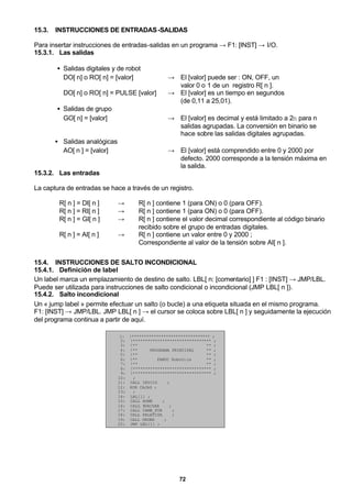 72
15.3. INSTRUCCIONES DE ENTRADAS-SALIDAS
Para insertar instrucciones de entradas-salidas en un programa → F1: [INST] → I/O.
15.3.1. Las salidas
• Salidas digitales y de robot
DO[ n] o RO[ n] = [valor] → El [valor] puede ser : ON, OFF, un
valor 0 o 1 de un registro R[ n ].
DO[ n] o RO[ n] = PULSE [valor] → El [valor] es un tiempo en segundos
(de 0,11 a 25,01).
• Salidas de grupo
GO[ n] = [valor] → El [valor] es decimal y está limitado a 2n para n
salidas agrupadas. La conversión en binario se
hace sobre las salidas digitales agrupadas.
• Salidas analógicas
AO[ n ] = [valor] → El [valor] está comprendido entre 0 y 2000 por
defecto. 2000 corresponde a la tensión máxima en
la salida.
15.3.2. Las entradas
La captura de entradas se hace a través de un registro.
R[ n ] = DI[ n ] → R[ n ] contiene 1 (para ON) o 0 (para OFF).
R[ n ] = RI[ n ] → R[ n ] contiene 1 (para ON) o 0 (para OFF).
R[ n ] = GI[ n ] → R[ n ] contiene el valor decimal correspondiente al código binario
recibido sobre el grupo de entradas digitales.
R[ n ] = AI[ n ] → R[ n ] contiene un valor entre 0 y 2000 ;
Correspondiente al valor de la tensión sobre AI[ n ].
15.4. INSTRUCCIONES DE SALTO INCONDICIONAL
15.4.1. Definición de label
Un label marca un emplazamiento de destino de salto. LBL[ n: [comentario] ] F1 : [INST] → JMP/LBL.
Puede ser utilizada para instrucciones de salto condicional o incondicional (JMP LBL[ n ]).
15.4.2. Salto incondicional
Un « jump label » permite efectuar un salto (o bucle) a una etiqueta situada en el mismo programa.
F1: [INST] → JMP/LBL. JMP LBL[ n ] → el cursor se coloca sobre LBL[ n ] y seguidamente la ejecución
del programa continua a partir de aquí.
1: !******************************** ;
2: !******************************** ;
3: !** ** ;
4: !** PROGRAMA PRINCIPAL ** ;
5: !** ** ;
6: !** FANUC Robotics ** ;
7: !** ** ;
8: !******************************** ;
9: !******************************** ;
10: ;
11: CALL INICIO ;
12: RUN CAJAS ;
13: ;
14: LBL[1] ;
15: CALL HOME ;
16: CALL EVACUAR ;
17: CALL CAMB_FOR ;
18: CALL PALETIZA ;
19: CALL ORDEN ;
20: JMP LBL[1] ;
 