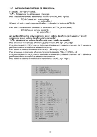77
15.7. INSTRUCCIÓN DE SISTEMA DE REFERENCIA
F1: [INST] → OFFSET/FRAMES.
15.7.1. Seleccionar los sistemas de referencia
Para seleccionar el sistema de referencia usuario. UFRAME_NUM = [valor]
- El [valor] puede ser: una constante
un registro R[ n ]
Si [valor] = 0, entonces el programa utiliza las coordenadas del sistema (WORLD).
Para seleccionar el sistema de referencia herramienta. UTOOL_NUM = [valor]
- El [valor] puede ser: una constante
un registro R[ n ]
¡Un punto está ligado a un (y únicamente a uno) sistema de referencia de usuario, y a un (y
únicamente a uno) sistema de referencia herramienta!
15.7.2. Almacenar un sistema de referencia en un registro de posición
Para almacenar el sistema de referencia usuario deseado. PR[ n ] = UFRAME[ n ]
El registro de posición PR[ n ] cambia de formato. Contiene en lo sucesivo una matriz de 12 elementos
permitiendo definir el sistema de referencia usuario n.
Para restituir el sistema de referencia de usuario. UFRAME[ n ] = PR[ n ]
Para almacenar el sistema de referencia herramienta deseado. PR[ n ] = UTOOL[ n ]
El registro de posición PR[ n ] cambia de formato. Contiene en lo sucesivo una matriz de 12 elementos
permitiendo definir el sistema de referencia herramienta n.
Para restituir el sistema de referencia de herramienta. UTOOL[ n ] = PR[ n ]
1: UTOOL_NUM=1 ;
2: UFRAME_NUM=1 ;
3: UFRAME[1]=PR[10:WORLD] ;
4: PR[1:MOVIL]=PR[10:WORLD] ;
1: LBL[1] ;
2: UTOOL_NUM=2 ;
3: UFRAME_NUM=5 ;
4: ;
5: PR[10,1]=742 ;
6: PR[10,2]=50.1 ;
7: PR[10,3]=176.2 ;
8: PR[10,4]=0 ;
9: PR[10,5]=0 ;
10: PR[10,6]=31.5 ;
13: PR[10,1]=PR[10,1]+R[1:X] ;
14: PR[10,2]=PR[10,2]+R[2:Y] ;
15: PR[10,3]=PR[10,3]+R[3:Z] ;
16: UFRAME[5]=PR[10] ;
17: ;
18:J P[1] 100% FINE ;
20:J P[2] 100% FINE ;
21:L P[3] 500mm/sec FINE ;
22:L P[4] 2000mm/sec FINE ;
23:L P[5] 2000mm/sec FINE ;
25:J P[1] 100% FINE ;
26: JMP LBL[1] ;
 