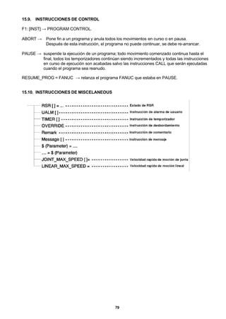 79
15.9. INSTRUCCIONES DE CONTROL
F1: [INST] → PROGRAM CONTROL.
ABORT → Pone fin a un programa y anula todos los movimientos en curso o en pausa.
Después de esta instrucción, el programa no puede continuar, se debe re-arrancar.
PAUSE → suspende la ejecución de un programa; todo movimiento comenzado continua hasta el
final, todos los temporizadores continúan siendo incrementados y todas las instrucciones
en curso de ejecución son acabadas salvo las instrucciones CALL que serán ejecutadas
cuando el programa sea reanudo.
RESUME_PROG = FANUC → relanza el programa FANUC que estaba en PAUSE.
15.10. INSTRUCCIONES DE MISCELANEOUS
 