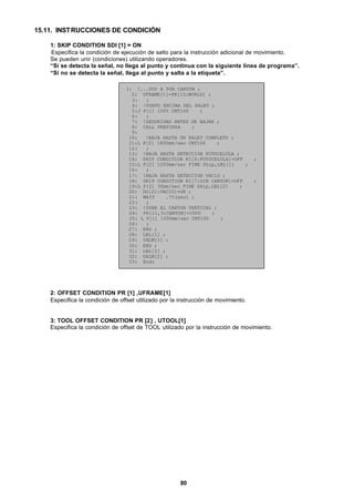 80
15.11. INSTRUCCIONES DE CONDICIÓN
1: SKIP CONDITION SDI [1] = ON
Especifica la condición de ejecución de salto para la instrucción adicional de movimiento.
Se pueden unir (condiciones) utilizando operadores.
“Si se detecta la señal, no llega al punto y continua con la siguiente línea de programa”.
“Si no se detecta la señal, llega al punto y salta a la etiqueta”.
1: !...VOY A POR CARTON ;
2: UFRAME[1]=PR[10:WORLD] ;
3: ;
4: !PUNTO ENCIMA DEL PALET ;
5:J P[1] 100% CNT100 ;
6: ;
7: !SEGURIDAD ANTES DE BAJAR ;
8: CALL PREPINZA ;
9:
10: !BAJA HASTA UN PALET COMPLETO ;
11:L P[2] 1800mm/sec CNT100 ;
12: ;
13: !BAJA HASTA DETECCION FOTOCELULA ;
14: SKIP CONDITION RI[6:FOTOCELULA]=OFF ;
15:L P[2] 1200mm/sec FINE Skip,LBL[1] ;
16: ;
17: !BAJA HASTA DETECCION VACIO ;
18: SKIP CONDITION RI[7:SIN CARTON]=OFF ;
19:L P[2] 30mm/sec FINE Skip,LBL[2] ;
20: DO[21:VACIO]=ON ;
21: WAIT .70(sec) ;
22: ;
23: !SUBE EL CARTON VERTICAL ;
24: PR[11,3:CARTON]=1000 ;
25: L P[1] 1000mm/sec CNT100 ;
26: ;
27: END ;
28: LBL[1] ;
29: UALM[1] ;
30: END ;
31: LBL[2] ;
32: UALM[2] ;
33: End;
2: OFFSET CONDITION PR [1] ,UFRAME[1]
Especifica la condición de offset utilizado por la instrucción de movimiento.
3: TOOL OFFSET CONDITION PR [2] , UTOOL[1]
Especifica la condición de offset de TOOL utilizado por la instrucción de movimiento.
 