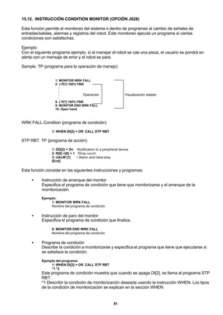 81
15.12. INSTRUCCIÓN CONDITION MONITOR (OPCIÓN J628)
Esta función permite el monitoreo del sistema o dentro de programas al cambio de señales de
entradas/salidas, alarmas y registros del robot. Este monitoreo ejecuta un programa si ciertas
condiciones son satisfechas.
Ejemplo:
Con el siguiente programa ejemplo, si al manejar el robot se cae una pieza, el usuario se pondrá en
alerta con un mensaje de error y el robot se para.
Sample. TP (programa para la operación de manejo)
1: MONITOR WRK FALL
2: J P[1] 100% FINE
:
:
:
:
8. J P[7] 100% FINE
9: MONITOR END WRK FALL
10: Open hand
Operación Visualización estado
WRK FALL.Condition (programa de condición)
1: WHEN DI[2] = Off, CALL STP RBT
STP RBT. TP (programa de acción)
1: DO[2] = On !Notification to a peripheral device
2: R[8] =[8] + 1 !Drop count
3: UALM [1] ! Alarm and robot stop
[End]
Esta función consiste en las siguientes instrucciones y programas:
• Instrucción de arranque del monitor
Especifica el programa de condición que tiene que monitorizarse y el arranque de la
monitorización.
Ejemplo:
1: MONITOR WRK FALL
Nombre del programa de condición
• Instrucción de paro del monitor
Especifica el programa de condición que finaliza.
9: MONITOR END WRK FALL
Nombre del programa de condición
• Programa de condición
Describe la condición a monitorizarse y especifica el programa que tiene que ejecutarse si
se satisface la condición.
Ejemplo del programa:
1: WHEN DI[2] = Off, CALL STP RBT
*1 *2
Este programa de condición muestra que cuando se apaga DI[2], se llama al programa STP
RBT.
*1 Describir la condición de monitorización deseada usando la instrucción WHEN. Los tipos
de la condición de monitorización se explican en la sección WHEN.
 