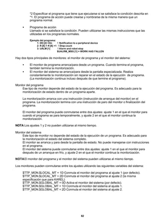 82
*2 Especificar el programa que tiene que ejecutarse si se satisface la condición descrita en
*1. El programa de acción puede crearse y nombrarse de la misma manera que un
programa normal.
• Programa de acción
Llamado si se satisface la condición. Pueden utilizarse las mismas instrucciones que las
utilizadas en los programas normales.
Ejemplo del programa:
1: DO [2] =On ! Notification to a peripheral device
2: R [8] = R [8] +1 ! Drop count
3: UALM [1] ! Alarm and robot stop
$UALRM_MSG [1] = WORK HAS FALLEN
Hay dos tipos principales de monitores: el monitor de programa y el monitor del sistema:
• El monitor de programa arranca/para desde un programa. Cuando termina el programa,
también termina la monitorización.
• El monitor del sistema se arranca/para desde la pantalla especializada. Realiza
constantemente la monitorización sin reparar en el estado de la ejecución de programa.
(La monitorización continua incluso después de que termine el programa).
Monitor del programa
Ese tipo de monitor depende del estado de la ejecución del programa. Es adecuado para la
monitorización de estado dentro de un programa aparte.
La monitorización arranca con una instrucción (instrucción de arranque del monitor) en el
programa. La monitorización termina con una instrucción de paro del monitor o finalización del
programa.
El monitor del programa puede conmutarse entre dos ajustes: ajuste 1 en el que el monitor para
cuando el programa se para temporalmente, y ajuste 2 en el que el monitor continua la
monitorización.
NOTA Los ajustes 1 y 2 no pueden utilizarse al mismo tiempo.
Monitor del sistema
Este tipo de monitor no depende del estado de la ejecución de un programa. Es adecuado para
la monitorización el estado del sistema completo.
El monitor se arranca y para desde la pantalla de estado. No puede manejarse con instrucciones
en el programa.
El monitor del sistema puede conmutarse entre dos ajustes: ajuste 1 en el que el monitor para
después de un arranque en frío, y ajuste 2 en el que el monitor continua la monitorización.
NOTAEl monitor del programa y el monitor del sistema pueden utilizarse al mismo tiempo.
Los monitores pueden conmutarse entre los ajustes utilizando las siguientes variables del sistema:
$TTP_MON.$LOCAL_MT = 1D Conmuta el monitor del programa al ajuste 1 (por defecto).
$TTP_MON.$LOCAL_MT = 2D Conmuta el monitor del programa al ajuste 2 (la misma
especificación que para KAREL)
$TTP_MON.$GLOBAL_MT = 0D Activa el monitor del sistema (por defecto).
$TTP_MON.$GLOBAL_MT = 1D Conmuta el monitor del sistema al ajuste 1.
$TTP_MON.$GLOBAL_MT = 2D Conmuta el monitor del sistema al ajuste 2.
 