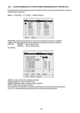 89
16.4. AJUSTE DINÁMICO DE LA TRAYECTORIA (PROGRAM ADJUST, OPCIÓN J517)
El ajuste dinámico de la trayectoria permite modificar ciertos puntos de una trayectoria sin para el
desarrollo de la aplicación.
MENU → UTILITIES → F1: [TYPE] → PROG ADJUST
FANUC LINE 0
UTILITIES Prog Adj JOINT 10 %
Program Lines Status 1/10
1 FANUC 5- 15 EDIT
2 FANUC 21- 23 ENABLED
3 PERCAGE 1- 5 DISABLED
4 TACHE1 9- 14 ENABLED
5 ******** 0- 0 ********
6 ******** 0- 0 ********
7 ******** 0- 0 ********
8 ******** 0- 0 ********
9 ******** 0- 0 ********
10 ******** 0- 0 ********
[ TYPE ] DETAIL >
PROGRAM: nombre del programa en el cual se encuentran los puntos a modificar.
LINES: líneas del programa entre las cuales se encuentran los puntos a modificar
STATUS: ENABLE → plan de ajuste activo
DISABLE → plan de ajuste activo
F2: DETAIL
FANUC LINE 23
UTILITIES Prog Adj JOINT 10 %
1/11
Current schedule: 1 Status: EDIT
1 Program name: FANUC
2 Starting line number: 5
3 Ending line number: 15
4 X adjustment: 6.000 mm
5 Y adjustment: 0.000 mm
6 Z adjustment: -2.500 mm
7 W adjustment: 0.000 dg
8 P adjustment: 0.000 dg
9 R adjustment: 0.000 dg
10 Motion speed: 0 mm/s
11 Joint speed: 0 %
[ TYPE ] UNITS SCHED ENABLE >
COPY CLR_ADJ CLR_ALL >
UNITS: permite cambiar las unidades de ajuste
SCHED: pasa de un plan de ajuste a otro.
ENABLE/DISABLE: valida / invalida el plan de ajuste
COPY: copia un plan de ajuste en otro
CLR_ADJ: borra los ajustes y velocidades especificadas (hace permanente los ajustes)
CLR_ALL: hace permanente los planes activos y borra los planes de ajuste.
 