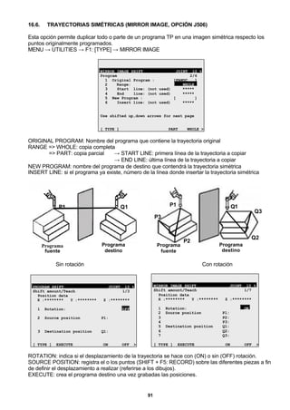 91
16.6. TRAYECTORIAS SIMÉTRICAS (MIRROR IMAGE, OPCIÓN J506)
Esta opción permite duplicar todo o parte de un programa TP en una imagen simétrica respecto los
puntos originalmente programados.
MENU → UTILITIES → F1: [TYPE] → MIRROR IMAGE
MIRROR IMAGE SHIFT JOINT 10 %
Program 2/6
1 Original Program : [FANUC ]
2 Range: WHOLE
3 Start line: (not used) *****
4 End line: (not used) *****
5 New Program : [ ]
6 Insert line: (not used) *****
Use shifted up,down arrows for next page
[ TYPE ] PART WHOLE >
ORIGINAL PROGRAM: Nombre del programa que contiene la trayectoria original
RANGE => WHOLE: copia completa
=> PART: copia parcial → START LINE: primera línea de la trayectoria a copiar
→ END LINE: última línea de la trayectoria a copiar
NEW PROGRAM: nombre del programa de destino que contendrá la trayectoria simétrica
INSERT LINE: si el programa ya existe, número de la línea donde insertar la trayectoria simétrica
P1 Q1
Programa
fuente
Programa
destino
P1 Q1
P3
P2
Q3
Q2
Programa
fuente
Programa
destino
Sin rotación Con rotación
PROGRAM SHIFT JOINT 10 %
Shift amount/Teach 1/3
Position data
X :******** Y :******** Z :********
1 Rotation: OFF
2 Source position P1:
3 Destination position Q1:
[ TYPE ] EXECUTE ON OFF >
MIRROR IMAGE SHIFT JOINT 10 %
Shift amount/Teach 1/7
Position data
X :******** Y :******** Z :********
1 Rotation: ON
2 Source position P1:
3 P2:
4 P3:
5 Destination position Q1:
6 Q2:
7 Q3:
[ TYPE ] EXECUTE ON OFF >
ROTATION: indica si el desplazamiento de la trayectoria se hace con (ON) o sin (OFF) rotación.
SOURCE POSITION: registra el o los puntos (SHIFT + F5: RECORD) sobre las diferentes piezas a fin
de definir el desplazamiento a realizar (referirse a los dibujos).
EXECUTE: crea el programa destino una vez grabadas las posiciones.
 