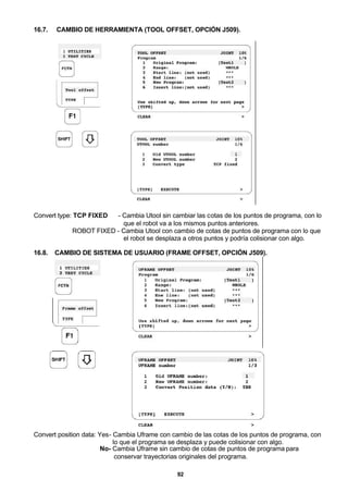 92
16.7. CAMBIO DE HERRAMIENTA (TOOL OFFSET, OPCIÓN J509).
Convert type: TCP FIXED - Cambia Utool sin cambiar las cotas de los puntos de programa, con lo
que el robot va a los mismos puntos anteriores.
ROBOT FIXED - Cambia Utool con cambio de cotas de puntos de programa con lo que
el robot se desplaza a otros puntos y podría colisionar con algo.
16.8. CAMBIO DE SISTEMA DE USUARIO (FRAME OFFSET, OPCIÓN J509).
Convert position data: Yes- Cambia Uframe con cambio de las cotas de los puntos de programa, con
lo que el programa se desplaza y puede colisionar con algo.
No- Cambia Uframe sin cambio de cotas de puntos de programa para
conservar trayectorias originales del programa.
 