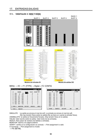 93
17. ENTRADAS-SALIDAS
17.1. 1DIGITALES → DI[N] Y DO[N]
RACK 1
SLOT 1 SLOT 2 SLOT 3 SLOT 4 SLOT 5
3 54FANUC
JD1B JD1A
CP32 JD2
24 VDC
2A MAX
PWR LINK
BA1
BA0
A 0 1 2 3 4 5 6 7
F
B 0 1 2 3 4 5 6 7
A 0 1 2 3 4 5 6 7
F
B 0 1 2 3 4 5 6 7
Módulo de entradas DI Módulo de salidas DO
MENU → I/O → F1: [TYPE] → Digital→ F2: CONFIG
I/O Digital Out JOINT 10 %
1/32
# RANGE RACK SLOT START PT
1 DO[ 1- 8] 1 2 1
2 DO[ 9- 16] 1 2 9
3 DO[ 17- 24] 2 1 1
4 DO[ 25- 32] 2 1 9
5 DO[ 33- 40] 0 0 0
6 DO[ 41- 48] 0 0 0
7 DO[ 49- 56] 0 0 0
8 DO[ 57- 64] 0 0 0
9 DO[ 65- 72] 0 0 0
[ TYPE ] MONITOR IN/OUT DETAIL HELP >
[ TYPE ] VERIFY >
I/O Digital Out JOINT 10 %
# SIM STATUS 1/256
DO[ 1] U OFF [ ]
DO[ 2] U OFF [ ]
DO[ 3] U OFF [ ]
DO[ 4] U OFF [ ]
DO[ 5] U OFF [ ]
DO[ 6] U OFF [ ]
DO[ 7] U OFF [ ]
DO[ 8] U OFF [ ]
DO[ 9] U OFF [ ]
DO[ 10] U OFF [ ]
[ TYPE ] CONFIG IN/OUT ON OFF
SIMULATE: La salida se simula al nivel de soft. La entrada se simula al nivel de soft.
(No hay tensión física sobre la salida).(No se tiene en cuenta la entrada física).
UNSIMULATE: la salida es físicamente forzada. (Hay tensión física en la salida).
VALUE: Valor escrito sobre la salida. Valor leído de las entradas.
IN/OUT: Para pasar de ventana de Salidas a entradas.
MONITOR: retorno a la página anterior.
VERIFY: verifica si la configuración es correcta → Port assignment is valid.
O incorrecta → Port assignment is invalid.
→ F4: DETAIL
 