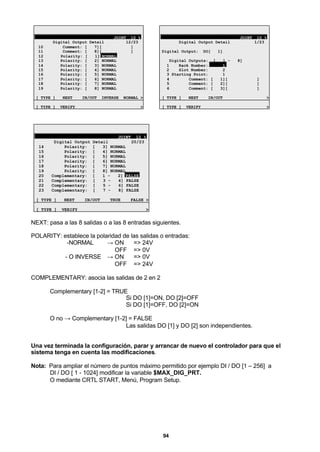 94
JOINT 10 %
Digital Output Detail 12/23
10 Comment: [ 7][ ]
11 Comment: [ 8][ ]
12 Polarity: [ 1] NORMAL
13 Polarity: [ 2] NORMAL
14 Polarity: [ 3] NORMAL
15 Polarity: [ 4] NORMAL
16 Polarity: [ 5] NORMAL
17 Polarity: [ 6] NORMAL
18 Polarity: [ 7] NORMAL
19 Polarity: [ 8] NORMAL
[ TYPE ] NEXT IN/OUT INVERSE NORMAL >
[ TYPE ] VERIFY >
JOINT 10 %
Digital Output Detail 1/23
Digital Output: DO[ 1]
Digital Outputs: [ 1 - 8]
1 Rack Number: 1
2 Slot Number: 2
3 Starting Point: 1
4 Comment: [ 1][ ]
5 Comment: [ 2][ ]
6 Comment: [ 3][ ]
[ TYPE ] NEXT IN/OUT >
[ TYPE ] VERIFY >
JOINT 10 %
Digital Output Detail 20/23
14 Polarity: [ 3] NORMAL
15 Polarity: [ 4] NORMAL
16 Polarity: [ 5] NORMAL
17 Polarity: [ 6] NORMAL
18 Polarity: [ 7] NORMAL
19 Polarity: [ 8] NORMAL
20 Complementary: [ 1 - 2] FALSE
21 Complementary: [ 3 - 4] FALSE
22 Complementary: [ 5 - 6] FALSE
23 Complementary: [ 7 - 8] FALSE
[ TYPE ] NEXT IN/OUT TRUE FALSE >
[ TYPE ] VERIFY >
NEXT: pasa a las 8 salidas o a las 8 entradas siguientes.
POLARITY: establece la polaridad de las salidas o entradas:
-NORMAL → ON => 24V
OFF => 0V
- O INVERSE → ON => 0V
OFF => 24V
COMPLEMENTARY: asocia las salidas de 2 en 2
Complementary [1-2] = TRUE
Si DO [1]=ON, DO [2]=OFF
Si DO [1]=OFF, DO [2]=ON
O no → Complementary [1-2] = FALSE
Las salidas DO [1] y DO [2] son independientes.
Una vez terminada la configuración, parar y arrancar de nuevo el controlador para que el
sistema tenga en cuenta las modificaciones.
Nota: Para ampliar el número de puntos máximo permitido por ejemplo DI / DO [1 – 256] a
DI / DO [ 1 - 1024] modificar la variable $MAX_DIG_PRT.
O mediante CRTL START, Menú, Program Setup.
 