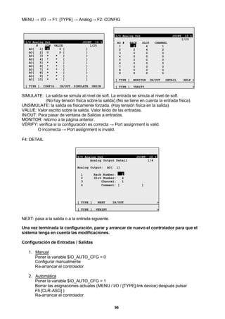 96
MENU → I/O → F1: [TYPE] → Analog→ F2: CONFIG
I/O Analog Out JOINT 10 %
# SIM VALUE 1/25
AO[ 1] U 0 [ ]
AO[ 2] U 0 [ ]
AO[ 3] * * [ ]
AO[ 4] * * [ ]
AO[ 5] * * [ ]
AO[ 6] * * [ ]
AO[ 7] * * [ ]
AO[ 8] * * [ ]
AO[ 9] * * [ ]
AO[ 10] * * [ ]
[ TYPE ] CONFIG IN/OUT SIMULATE UNSIM
I/O Analog Out JOINT 10 %
1/25
AO # RACK SLOT CHANNEL
1 2 4 1
2 2 4 2
3 0 0 0
4 0 0 0
5 0 0 0
6 0 0 0
7 0 0 0
8 0 0 0
9 0 0 0
[ TYPE ] MONITOR IN/OUT DETAIL HELP >
[ TYPE ] VERIFY >
SIMULATE: La salida se simula al nivel de soft. La entrada se simula al nivel de soft.
(No hay tensión física sobre la salida).(No se tiene en cuenta la entrada física).
UNSIMULATE: la salida es físicamente forzada. (Hay tensión física en la salida).
VALUE: Valor escrito sobre la salida. Valor leído de las entradas.
IN/OUT: Para pasar de ventana de Salidas a entradas.
MONITOR retorno a la página anterior.
VERIFY: verifica si la configuración es correcta → Port assignment is valid.
O incorrecta → Port assignment is invalid.
F4: DETAIL
I/O Analog Out JOINT 10 %
Analog Output Detail 1/4
Analog Output: AO[ 1]
1 Rack Number: 2
2 Slot Number: 4
3 Channel: 1
4 Comment: [ ]
[ TYPE ] NEXT IN/OUT >
[ TYPE ] VERIFY >
NEXT: pasa a la salida o a la entrada siguiente.
Una vez terminada la configuración, parar y arrancar de nuevo el controlador para que el
sistema tenga en cuenta las modificaciones.
Configuración de Entradas / Salidas
1. Manual
Poner la variable $IO_AUTO_CFG = 0
Configurar manualmente
Re-arrancar el controlador.
2. Automática
Poner la variable $IO_AUTO_CFG = 1
Borrar las asignaciones actuales (MENU / I/O / [TYPE] link device) después pulsar
F5 [CLR-ASG] )
Re-arrancar el controlador.
 