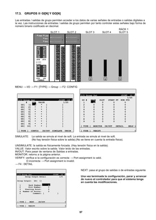 97
17.3. GRUPOS → GI[N] Y GO[N]
Las entradas / salidas de grupo permiten acceder a los datos de varias señales de entradas o salidas digitales a
la vez. Las instrucciones de entradas / salidas de grupo permiten por tanto controlar estas señales bajo forma de
número binario codificado en decimal.
RACK 1
SLOT 1 SLOT 2 SLOT 3 SLOT 4 SLOT 5
3 54FANUC
JD1B JD1A
CP32 JD2
24 VDC
2A MAX
PWR LINK
BA1
BA0
A 0 1 2 3 4 5 6 7
F
B 0 1 2 3 4 5 6 7
A 0 1 2 3 4 5 6 7
F
B 0 1 2 3 4 5 6 7
MENU → I/O → F1: [TYPE] → Group → F2: CONFIG
I/O Group Out JOINT 10 %
# SIM VALUE 1/25
GO[ 1] * * [ ]
GO[ 2] * * [ ]
GO[ 3] * * [ ]
GO[ 4] * * [ ]
GO[ 5] * * [ ]
GO[ 6] * * [ ]
GO[ 7] * * [ ]
GO[ 8] * * [ ]
GO[ 9] * * [ ]
GO[ 10] * * [ ]
[ TYPE ] CONFIG IN/OUT SIMULATE UNSIM
I/O Group Out JOINT 10 %
1/25
GO # RACK SLOT START PT NUM PTS
1 0 0 0 0
2 0 0 0 0
3 0 0 0 0
4 0 0 0 0
5 0 0 0 0
6 0 0 0 0
7 0 0 0 0
8 0 0 0 0
9 0 0 0 0
[ TYPE ] MONITOR IN/OUT DETAIL HELP >
[ TYPE ] VERIFY >
SIMULATE: La salida se simula al nivel de soft. La entrada se simula al nivel de soft.
(No hay tensión física sobre la salida).(No se tiene en cuenta la entrada física).
UNSIMULATE: la salida es físicamente forzada. (Hay tensión física en la salida).
VALUE: Valor escrito sobre la salida. Valor leído de las entradas.
IN/OUT: Para pasar de ventana de Salidas a entradas.
MONITOR: retorno a la página anterior.
VERIFY: verifica si la configuración es correcta → Port assignment is valid.
O incorrecta → Port assignment is invalid.
→ F4 : DETAIL
I/O Group Out JOINT 10 %
Group Output Detail 1/5
Group Output: GO[ 1]
1 Rack Number: 0
2 Slot Number: 0
3 Starting Point: 0
4 Number of Points: 0
5 Comment: [ ]
[ TYPE ] NEXT IN/OUT >
[ TYPE ] VERIFY >
NEXT: pasa al grupo de salidas o de entradas siguiente
Una vez terminada la configuración, parar y arrancar
de nuevo el controlador para que el sistema tenga
en cuenta las modificaciones.
 