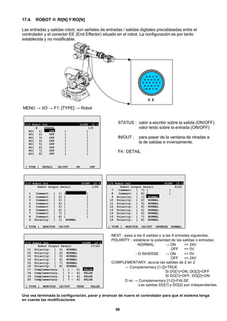 98
17.4. ROBOT → RI[N] Y RO[N]
Las entradas y salidas robot, son señales de entradas / salidas digitales precableadas entre el
controlador y el conector EE (End Effector) situado en el robot. La configuración es por tanto
establecida y no modificable.
E E
1
24
MENU → I/O → F1: [TYPE] → Robot
I/O Robot Out JOINT 10 %
# STATUS 1/8
RO[ 1] OFF [ ]
RO[ 2] OFF [ ]
RO[ 3] OFF [ ]
RO[ 4] OFF [ ]
RO[ 5] OFF [ ]
RO[ 6] OFF [ ]
RO[ 7] OFF [ ]
RO[ 8] OFF [ ]
[ TYPE ] DETAIL IN/OUT ON OFF
STATUS : valor a escribir sobre la salida (ON/OFF).
valor leído sobre la entrada (ON/OFF)
IN/OUT : para pasar de la ventana de ntradas a
la de salidas e inversamente.
F4 : DETAIL
I/O Robot Out JOINT 10 %
Robot Output Detail 1/20
1 Comment: [ 1] [ ]
2 Comment: [ 2] [ ]
3 Comment: [ 3] [ ]
4 Comment: [ 4] [ ]
5 Comment: [ 5] [ ]
6 Comment: [ 6] [ ]
7 Comment: [ 7] [ ]
8 Comment: [ 8] [ ]
9 Polarity: [ 1] NORMAL
[ TYPE ] MONITOR IN/OUT
I/O Robot Out JOINT 10 %
Robot Output Detail 9/20
7 Comment: [ 7] [ ]
8 Comment: [ 8] [ ]
9 Polarity: [ 1] NORMAL
10 Polarity: [ 2] NORMAL
11 Polarity: [ 3] NORMAL
12 Polarity: [ 4] NORMAL
13 Polarity: [ 5] NORMAL
14 Polarity: [ 6] NORMAL
15 Polarity: [ 7] NORMAL
16 Polarity: [ 8] NORMAL
[ TYPE ] MONITOR IN/OUT INVERSE NORMAL
I/O Robot Out JOINT 10 %
Robot Output Detail 17/20
11 Polarity: [ 3] NORMAL
12 Polarity: [ 4] NORMAL
13 Polarity: [ 5] NORMAL
14 Polarity: [ 6] NORMAL
15 Polarity: [ 7] NORMAL
16 Polarity: [ 8] NORMAL
17 Complementary: [ 1 - 2] FALSE
18 Complementary: [ 3 - 4] FALSE
19 Complementary: [ 5 - 6] FALSE
20 Complementary: [ 7 - 8] FALSE
[ TYPE ] MONITOR IN/OUT TRUE FALSE
NEXT : pasa a las 8 salidas o a las 8 entradas siguientes.
POLARITY : establece la polaridad de las salidas o entradas:
-NORMAL → ON => 24V
OFF => 0V
- O INVERSE → ON => 0V
OFF => 24V
COMPLEMENTARY: asocia las salidas de 2 en 2
→ Complementary [1-2]=TRUE
Si DO[1]=ON, DO[2]=OFF
Si DO[1]=OFF, DO[2]=ON
O no → Complementary [1-2]=FALSE
Las salidas DO[1] y DO[2] son independientes.
Una vez terminada la configuración, parar y arrancar de nuevo el controlador para que el sistema tenga
en cuenta las modificaciones
 
