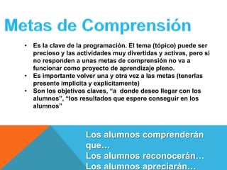 • Es la clave de la programación. El tema (tópico) puede ser
  precioso y las actividades muy divertidas y activas, pero si
  no responden a unas metas de comprensión no va a
  funcionar como proyecto de aprendizaje pleno.
• Es importante volver una y otra vez a las metas (tenerlas
  presente implícita y explícitamente)
• Son los objetivos claves, “a donde deseo llegar con los
  alumnos”, “los resultados que espero conseguir en los
  alumnos”



                    Los alumnos comprenderán
                    que…
                    Los alumnos reconocerán…
                    Los alumnos apreciarán…
 