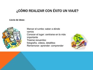 ¿CÓMO REALIZAR CON ÉXITO UN VIAJE?

Lluvia de ideas:



                   Marcar el rumbo: saber a dónde
                   vamos
                   Conocer el lugar: centrarse en lo más
                   importante
                   Traerse recuerdos:
                   fotografía, videos, detallitos
                   Rememorar: aprender: comprender
 