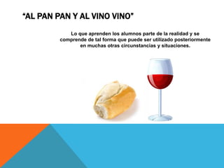 “AL PAN PAN Y AL VINO VINO”
            Lo que aprenden los alumnos parte de la realidad y se
         comprende de tal forma que puede ser utilizado posteriormente
                en muchas otras circunstancias y situaciones.
 