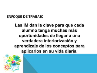 ENFOQUE DE TRABAJO

   Las IM dan la clave para que cada
      alumno tenga muchas más
     oportunidades de llegar a una
      verdadera interiorización y
   aprendizaje de los conceptos para
      aplicarlos en su vida diaria.
 