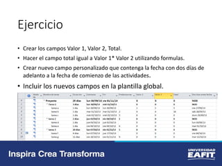 Ejercicio
• Crear los campos Valor 1, Valor 2, Total.
• Hacer el campo total igual a Valor 1* Valor 2 utilizando formulas.
• Crear nuevo campo personalizado que contenga la fecha con dos días de
adelanto a la fecha de comienzo de las actividades.
• Incluir los nuevos campos en la plantilla global.
 