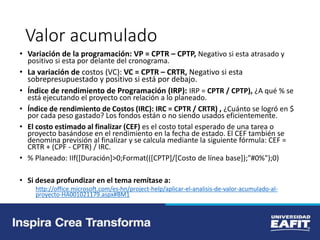 Valor acumulado
• Variación de la programación: VP = CPTR – CPTP, Negativo si esta atrasado y
positivo si esta por delante del cronograma.
• La variación de costos (VC): VC = CPTR – CRTR, Negativo si esta
sobrepresupuestado y positivo si está por debajo.
• Índice de rendimiento de Programación (IRP): IRP = CPTR / CPTP), ¿A qué % se
está ejecutando el proyecto con relación a lo planeado.
• Índice de rendimiento de Costos (IRC): IRC = CPTR / CRTR) , ¿Cuánto se logró en $
por cada peso gastado? Los fondos están o no siendo usados eficientemente.
• El costo estimado al finalizar (CEF) es el costo total esperado de una tarea o
proyecto basándose en el rendimiento en la fecha de estado. El CEF también se
denomina previsión al finalizar y se calcula mediante la siguiente fórmula: CEF =
CRTR + (CPF - CPTR) / IRC.
• % Planeado: IIf([Duración]>0;Format(([CPTP]/[Costo de línea base]);"#0%");0)
• Si desea profundizar en el tema remítase a:
http://office.microsoft.com/es-hn/project-help/aplicar-el-analisis-de-valor-acumulado-al-
proyecto-HA001021179.aspx#BM1
 